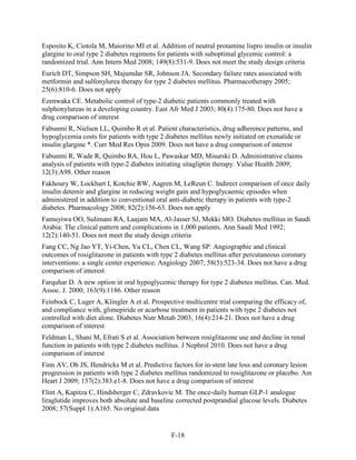 Esposito K, Ciotola M, Maiorino MI et al. Addition of neutral protamine lispro insulin or insulin
glargine to oral type 2 diabetes regimens for patients with suboptimal glycemic control: a
randomized trial. Ann Intern Med 2008; 149(8):531-9. Does not meet the study design criteria
Eurich DT, Simpson SH, Majumdar SR, Johnson JA. Secondary failure rates associated with
metformin and sulfonylurea therapy for type 2 diabetes mellitus. Pharmacotherapy 2005;
25(6):810-6. Does not apply
Ezenwaka CE. Metabolic control of type-2 diabetic patients commonly treated with
sulphonylureas in a developing country. East Afr Med J 2003; 80(4):175-80. Does not have a
drug comparison of interest
Fabunmi R, Nielsen LL, Quimbo R et al. Patient characteristics, drug adherence patterns, and
hypoglycemia costs for patients with type 2 diabetes mellitus newly initiated on exenatide or
insulin glargine *. Curr Med Res Opin 2009. Does not have a drug comparison of interest
Fabunmi R, Wade R, Quimbo RA, Hou L, Pawaskar MD, Misurski D. Administrative claims
analysis of patients with type-2 diabetes initiating sitagliptin therapy. Value Health 2009;
12(3):A98. Other reason
Fakhoury W, Lockhart I, Kotchie RW, Aagren M, LeReun C. Indirect comparison of once daily
insulin detemir and glargine in reducing weight gain and hypoglycaemic episodes when
administered in addition to conventional oral anti-diabetic therapy in patients with type-2
diabetes. Pharmacology 2008; 82(2):156-63. Does not apply
Famuyiwa OO, Sulimani RA, Laajam MA, Al-Jasser SJ, Mekki MO. Diabetes mellitus in Saudi
Arabia: The clinical pattern and complications in 1,000 patients. Ann Saudi Med 1992;
12(2):140-51. Does not meet the study design criteria
Fang CC, Ng Jao YT, Yi-Chen, Yu CL, Chen CL, Wang SP. Angiographic and clinical
outcomes of rosiglitazone in patients with type 2 diabetes mellitus after percutaneous coronary
interventions: a single center experience. Angiology 2007; 58(5):523-34. Does not have a drug
comparison of interest
Farquhar D. A new option in oral hypoglycemic therapy for type 2 diabetes mellitus. Can. Med.
Assoc. J. 2000; 163(9):1186. Other reason
Feinbock C, Luger A, Klingler A et al. Prospective multicentre trial comparing the efficacy of,
and compliance with, glimepiride or acarbose treatment in patients with type 2 diabetes not
controlled with diet alone. Diabetes Nutr Metab 2003; 16(4):214-21. Does not have a drug
comparison of interest
Feldman L, Shani M, Efrati S et al. Association between rosiglitazone use and decline in renal
function in patients with type 2 diabetes mellitus. J Nephrol 2010. Does not have a drug
comparison of interest
Finn AV, Oh JS, Hendricks M et al. Predictive factors for in-stent late loss and coronary lesion
progression in patients with type 2 diabetes mellitus randomized to rosiglitazone or placebo. Am
Heart J 2009; 157(2):383.e1-8. Does not have a drug comparison of interest
Flint A, Kapitza C, Hindsberger C, Zdravkovic M. The once-daily human GLP-1 analogue
liraglutide improves both absolute and baseline corrected postprandial glucose levels. Diabetes
2008; 57(Suppl 1):A165. No original data
F-18
 