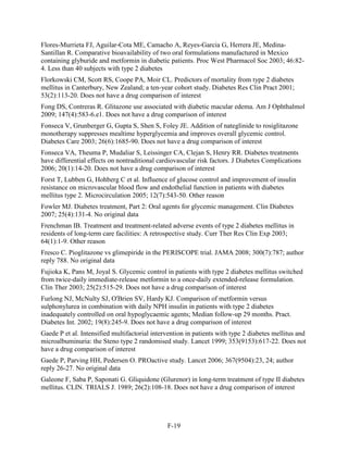 Flores-Murrieta FJ, Aguilar-Cota ME, Camacho A, Reyes-Garcia G, Herrera JE, Medina-
Santillan R. Comparative bioavailability of two oral formulations manufactured in Mexico
containing glyburide and metformin in diabetic patients. Proc West Pharmacol Soc 2003; 46:82-
4. Less than 40 subjects with type 2 diabetes
Florkowski CM, Scott RS, Coope PA, Moir CL. Predictors of mortality from type 2 diabetes
mellitus in Canterbury, New Zealand; a ten-year cohort study. Diabetes Res Clin Pract 2001;
53(2):113-20. Does not have a drug comparison of interest
Fong DS, Contreras R. Glitazone use associated with diabetic macular edema. Am J Ophthalmol
2009; 147(4):583-6.e1. Does not have a drug comparison of interest
Fonseca V, Grunberger G, Gupta S, Shen S, Foley JE. Addition of nateglinide to rosiglitazone
monotherapy suppresses mealtime hyperglycemia and improves overall glycemic control.
Diabetes Care 2003; 26(6):1685-90. Does not have a drug comparison of interest
Fonseca VA, Theuma P, Mudaliar S, Leissinger CA, Clejan S, Henry RR. Diabetes treatments
have differential effects on nontraditional cardiovascular risk factors. J Diabetes Complications
2006; 20(1):14-20. Does not have a drug comparison of interest
Forst T, Lubben G, Hohberg C et al. Influence of glucose control and improvement of insulin
resistance on microvascular blood flow and endothelial function in patients with diabetes
mellitus type 2. Microcirculation 2005; 12(7):543-50. Other reason
Fowler MJ. Diabetes treatment, Part 2: Oral agents for glycemic management. Clin Diabetes
2007; 25(4):131-4. No original data
Frenchman IB. Treatment and treatment-related adverse events of type 2 diabetes mellitus in
residents of long-term care facilities: A retrospective study. Curr Ther Res Clin Exp 2003;
64(1):1-9. Other reason
Fresco C. Pioglitazone vs glimepiride in the PERISCOPE trial. JAMA 2008; 300(7):787; author
reply 788. No original data
Fujioka K, Pans M, Joyal S. Glycemic control in patients with type 2 diabetes mellitus switched
from twice-daily immediate-release metformin to a once-daily extended-release formulation.
Clin Ther 2003; 25(2):515-29. Does not have a drug comparison of interest
Furlong NJ, McNulty SJ, O'Brien SV, Hardy KJ. Comparison of metformin versus
sulphonylurea in combination with daily NPH insulin in patients with type 2 diabetes
inadequately controlled on oral hypoglycaemic agents; Median follow-up 29 months. Pract.
Diabetes Int. 2002; 19(8):245-9. Does not have a drug comparison of interest
Gaede P et al. Intensified multifactorial intervention in patients with type 2 diabetes mellitus and
microalbuminuria: the Steno type 2 randomised study. Lancet 1999; 353(9153):617-22. Does not
have a drug comparison of interest
Gaede P, Parving HH, Pedersen O. PROactive study. Lancet 2006; 367(9504):23, 24; author
reply 26-27. No original data
Galeone F, Saba P, Saponati G. Gliquidone (Glurenor) in long-term treatment of type II diabetes
mellitus. CLIN. TRIALS J. 1989; 26(2):108-18. Does not have a drug comparison of interest
F-19
 