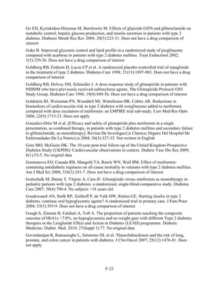 Go EH, Kyriakidou-Himonas M, Berelowitz M. Effects of glipizide GITS and glibenclamide on
metabolic control, hepatic glucose production, and insulin secretion in patients with type 2
diabetes. Diabetes Metab Res Rev 2004; 20(3):225-31. Does not have a drug comparison of
interest
Goke B. Improved glycemic control and lipid profile in a randomized study of pioglitazone
compared with acarbose in patients with type 2 diabetes mellitus. Treat Endocrinol 2002;
1(5):329-36. Does not have a drug comparison of interest
Goldberg RB, Einhorn D, Lucas CP et al. A randomized placebo-controlled trial of repaglinide
in the treatment of type 2 diabetes. Diabetes Care 1998; 21(11):1897-903. Does not have a drug
comparison of interest
Goldberg RB, Holvey SM, Schneider J. A dose-response study of glimepiride in patients with
NIDDM who have previously received sulfonylurea agents. The Glimepiride Protocol #201
Study Group. Diabetes Care 1996; 19(8):849-56. Does not have a drug comparison of interest
Goldstein BJ, Weissman PN, Wooddell MJ, Waterhouse BR, Cobitz AR. Reductions in
biomarkers of cardiovascular risk in type 2 diabetes with rosiglitazone added to metformin
compared with dose escalation of metformin: an EMPIRE trial sub-study. Curr Med Res Opin
2006; 22(9):1715-23. Does not apply
Gonzalez-Ortiz M et al. [Efficacy and safety of glimepiride plus metformin in a single
presentation, as combined therapy, in patients with type 2 diabetes mellitus and secondary failure
to glibenclamide, as monotherapy]. Revista De Investigaci≤n Clφnica; Organo Del Hospital De
Enfermedades De La Nutrici≤n 2004; 56(3):327-33. Not written in English
Gore MO, McGuire DK. The 10-year post-trial follow-up of the United Kingdom Prospective
Diabetes Study (UKPDS): Cardiovascular observations in context. Diabets Vasc Dis Res 2009;
6(1):53-5. No original data
Gosmanova EO, Canada RB, Mangold TA, Rawls WN, Wall BM. Effect of metformin-
containing antidiabetic regimens on all-cause mortality in veterans with type 2 diabetes mellitus.
Am J Med Sci 2008; 336(3):241-7. Does not have a drug comparison of interest
Gottschalk M, Danne T, Vlajnic A, Cara JF. Glimepiride versus metformin as monotherapy in
pediatric patients with type 2 diabetes: a randomized, single-blind comparative study. Diabetes
Care 2007; 30(4):790-4. No subjects >18 years old
Goudswaard AN, Stolk RP, Zuithoff P, de Valk HW, Rutten GE. Starting insulin in type 2
diabetes: continue oral hypoglycemic agents? A randomized trial in primary care. J Fam Pract
2004; 53(5):393-9. Does not have a drug comparison of interest
Gough S, Zinman B, Falahati A, Toft A. The proportion of patients reaching the composite
outcome of HbA1c <7.0%, no hypoglycaemia and no weight gain with different Type 2 diabetes
therapies in the Liraglutide Effect and Action in Diabetes (LEAD) programme. Diabetic
Medicine: Diabet. Med. 2010; 27(Suppl 1):77. No original data
Govindarajan R, Ratnasinghe L, Simmons DL et al. Thiazolidinediones and the risk of lung,
prostate, and colon cancer in patients with diabetes. J Clin Oncol 2007; 25(12):1476-81. Does
not apply
F-22
 