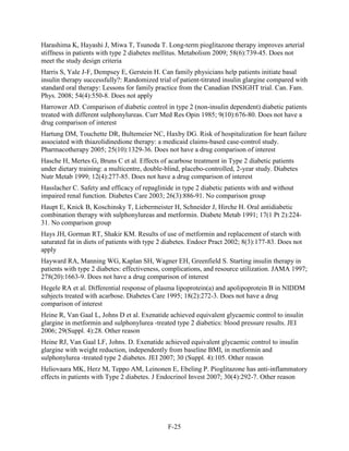 Harashima K, Hayashi J, Miwa T, Tsunoda T. Long-term pioglitazone therapy improves arterial
stiffness in patients with type 2 diabetes mellitus. Metabolism 2009; 58(6):739-45. Does not
meet the study design criteria
Harris S, Yale J-F, Dempsey E, Gerstein H. Can family physicians help patients initiate basal
insulin therapy successfully?: Randomized trial of patient-titrated insulin glargine compared with
standard oral therapy: Lessons for family practice from the Canadian INSIGHT trial. Can. Fam.
Phys. 2008; 54(4):550-8. Does not apply
Harrower AD. Comparison of diabetic control in type 2 (non-insulin dependent) diabetic patients
treated with different sulphonylureas. Curr Med Res Opin 1985; 9(10):676-80. Does not have a
drug comparison of interest
Hartung DM, Touchette DR, Bultemeier NC, Haxby DG. Risk of hospitalization for heart failure
associated with thiazolidinedione therapy: a medicaid claims-based case-control study.
Pharmacotherapy 2005; 25(10):1329-36. Does not have a drug comparison of interest
Hasche H, Mertes G, Bruns C et al. Effects of acarbose treatment in Type 2 diabetic patients
under dietary training: a multicentre, double-blind, placebo-controlled, 2-year study. Diabetes
Nutr Metab 1999; 12(4):277-85. Does not have a drug comparison of interest
Hasslacher C. Safety and efficacy of repaglinide in type 2 diabetic patients with and without
impaired renal function. Diabetes Care 2003; 26(3):886-91. No comparison group
Haupt E, Knick B, Koschinsky T, Liebermeister H, Schneider J, Hirche H. Oral antidiabetic
combination therapy with sulphonylureas and metformin. Diabete Metab 1991; 17(1 Pt 2):224-
31. No comparison group
Hays JH, Gorman RT, Shakir KM. Results of use of metformin and replacement of starch with
saturated fat in diets of patients with type 2 diabetes. Endocr Pract 2002; 8(3):177-83. Does not
apply
Hayward RA, Manning WG, Kaplan SH, Wagner EH, Greenfield S. Starting insulin therapy in
patients with type 2 diabetes: effectiveness, complications, and resource utilization. JAMA 1997;
278(20):1663-9. Does not have a drug comparison of interest
Hegele RA et al. Differential response of plasma lipoprotein(a) and apolipoprotein B in NIDDM
subjects treated with acarbose. Diabetes Care 1995; 18(2):272-3. Does not have a drug
comparison of interest
Heine R, Van Gaal L, Johns D et al. Exenatide achieved equivalent glycaemic control to insulin
glargine in metformin and sulphonylurea -treated type 2 diabetics: blood pressure results. JEI
2006; 29(Suppl. 4):28. Other reason
Heine RJ, Van Gaal LF, Johns. D. Exenatide achieved equivalent glycaemic control to insulin
glargine with weight reduction, independently from baseline BMI, in metformin and
sulphonylurea -treated type 2 diabetes. JEI 2007; 30 (Suppl. 4):105. Other reason
Heliovaara MK, Herz M, Teppo AM, Leinonen E, Ebeling P. Pioglitazone has anti-inflammatory
effects in patients with Type 2 diabetes. J Endocrinol Invest 2007; 30(4):292-7. Other reason
F-25
 