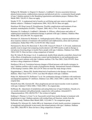 Hellgren M, Melander A, Ostgren CJ, Rastam L, Lindblad U. Inverse association between
plasma homocysteine, sulphonylurea exposure and physical activity: a community-based sample
of type 2 diabetes patients in the Skaraborg hypertension and diabetes project. Diabetes Obes
Metab 2005; 7(4):421-9. Does not apply
Hendra TJ TC. A randomised trial of insulin on well-being and carer strain in elderly type 2
diabetic subjects. J Diabetes Complications 2004; 18(3):148-54. Does not apply
Henriksen JH, Ring-Larsen H. Rosiglitazone: Possible complications and treatment of non-
alcoholic steatohepatitis (NASH). J. Hepatol. 2008; 48(1):174-6. No original data
Hermann LS, Lindberg G, Lindblad U, Melander A. Efficacy, effectiveness and safety of
sulphonylurea-metformin combination therapy in patients with type 2 diabetes. Diabetes Obes
Metab 2002; 4(5):296-304. No original data
Hermann LS, Schersten B, Melander A. Antihyperglycaemic efficacy, response prediction and
dose-response relations of treatment with metformin and sulphonylurea, alone and in primary
combination. Diabet Med 1994; 11(10):953-60. Other reason
Hermansen K, Davies M, Derezinski T, Ravn GM, Clauson P, Home P. A 26-week, randomized,
parallel, treat-to-target trial comparing insulin detemir with NPH insulin as add-on therapy to
oral glucose-lowering drugs in insulin-Naive people with type 2 diabetes. Diabetes Care 2006;
29(6):1269-74. Does not have a drug comparison of interest
Herz M, Johns D, Reviriego J et al. A randomized, double-blind, placebo-controlled, clinical trial
of the effects of pioglitazone on glycemic control and dyslipidemia in oral antihyperglycemic
medication-naive patients with type 2 diabetes mellitus. Clin Ther 2003; 25(4):1074-95. Does
not have a drug comparison of interest
Hettihewa LM et al. Correlation between changes of blood pressure with insulin resistance in
type 2 diabetes mellitus with 4 weeks of pioglitazone therapy. International Journal of Diabetes
in Developing Countries 2008; 28(1):26-30. Does not meet the study design criteria
Higginbotham L, Martin FIR. Double-blind trial of metformin in the therapy of non-ketotic
diabetics. Med J Aust 1979; 2:154-6. Less than 40 subjects with type 2 diabetes
Hinke SA, McIntosh CH, Hoffmann T et al. On combination therapy of diabetes with metformin
and dipeptidyl peptidase IV inhibitors. Diabetes Care 2002; 25(8):1490-1; author reply 1491. No
original data
Hiralal R, Koo KK, Gerstein HC. Does pioglitazone prevent macrovascular events in patients
with type 2 diabetes? CMAJ 2006; 174(8):1090-1. No original data
Hoffmann JK. Adjustment of metabolism and eating behaviour of type II diabetics. Results of a
six-months treatment with glibenclamide, respectively with acarbose. Zeitschrift Fⁿr
Allgemeinmedizin 1992; 68(29):970-7. Not written in English
Hohberg C, Pfutzner A, Forst T et al. Successful switch from insulin therapy to treatment with
pioglitazone in type 2 diabetes patients with residual beta-cell function: results from the
PioSwitch study. Diabetes Obes Metab 2009; 11(5):464-71. No comparison group
Hollander PA, Schwartz SL, Gatlin MR et al. Importance of early insulin secretion: comparison
of nateglinide and glyburide in previously diet-treated patients with type 2 diabetes. Diabetes
Care 2001; 24(6):983-8. Does not have a drug comparison of interest
F-26
 