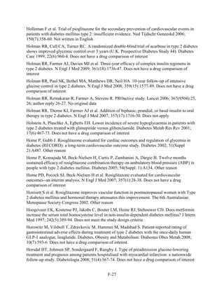 Holleman F et al. Trial of pioglitazone for the secondary prevention of cardiovascular events in
patients with diabetes mellitus type 2: insufficient evidence. Ned Tijdschr Geneeskd 2006;
150(7):358-60. Not written in English
Holman RR, Cull CA, Turner RC. A randomized double-blind trial of acarbose in type 2 diabetes
shows improved glycemic control over 3 years (U.K. Prospective Diabetes Study 44). Diabetes
Care 1999; 22(6):960-4. Does not have a drug comparison of interest
Holman RR, Farmer AJ, Davies MJ et al. Three-year efficacy of complex insulin regimens in
type 2 diabetes. N Engl J Med 2009; 361(18):1736-47. Does not have a drug comparison of
interest
Holman RR, Paul SK, Bethel MA, Matthews DR, Neil HA. 10-year follow-up of intensive
glucose control in type 2 diabetes. N Engl J Med 2008; 359(15):1577-89. Does not have a drug
comparison of interest
Holman RR, Retnakaran R, Farmer A, Stevens R. PROactive study. Lancet 2006; 367(9504):25,
26; author reply 26-27. No original data
Holman RR, Thorne KI, Farmer AJ et al. Addition of biphasic, prandial, or basal insulin to oral
therapy in type 2 diabetes. N Engl J Med 2007; 357(17):1716-30. Does not apply
Holstein A, Plaschke A, Egberts EH. Lower incidence of severe hypoglycaemia in patients with
type 2 diabetes treated with glimepiride versus glibenclamide. Diabetes Metab Res Rev 2001;
17(6):467-73. Does not have a drug comparison of interest
Home P, Gubb J. Rosiglitazone evaluated for cardiac outcomes and regulation of glycemia in
diabetes (RECORD): a long-term cardiovascular outcome study. Diabetes 2002; 51(Suppl
2):A487. Other reason
Home P, Komajada M, Beck-Nielsen H, Curtis P, Zambanini A, Dargie H. Twelve months
sustained efficacy of rosiglitazone combination therapy on ambulatory blood pressure (ABP) in
people with type 2 diabetes mellitus. Diabetes 2005; 54(Suppl. 1):A134. Other reason
Home PD, Pocock SJ, Beck-Nielsen H et al. Rosiglitazone evaluated for cardiovascular
outcomes--an interim analysis. N Engl J Med 2007; 357(1):28-38. Does not have a drug
comparison of interest
Honisett S et al. Rosiglitazone improves vascular function in postmenopausal women with Type
2 diabetes mellitus and hormonal therapy attenuates this improvement. The 6th Australasian
Menopause Society Congress 2002. Other reason
Hoogeveen EK, Kostense PJ, Jakobs C, Bouter LM, Heine RJ, Stehouwer CD. Does metformin
increase the serum total homocysteine level in non-insulin-dependent diabetes mellitus? J Intern
Med 1997; 242(5):389-94. Does not meet the study design criteria
Horowitz M, Vilsboll T, Zdravkovic M, Hammer M, Madsbad S. Patient-reported rating of
gastrointestinal adverse effects during treatment of type 2 diabetes with the once-daily human
GLP-1 analogue, liraglutide. Diabetes, Obesity and Metabolism: Diabestes Obes Metab 2008;
10(7):593-6. Does not have a drug comparison of interest
Horsdal HT, Johnsen SP, Sondergaard F, Rungby J. Type of preadmission glucose-lowering
treatment and prognosis among patients hospitalised with myocardial infarction: a nationwide
follow-up study. Diabetologia 2008; 51(4):567-74. Does not have a drug comparison of interest
F-27
 