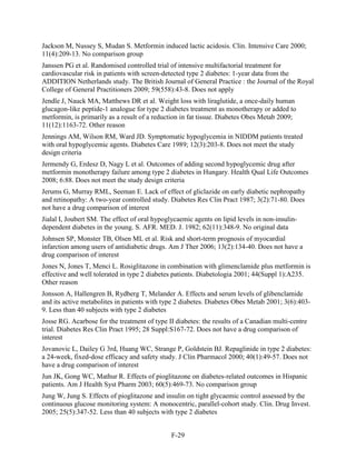 Jackson M, Nussey S, Mudan S. Metformin induced lactic acidosis. Clin. Intensive Care 2000;
11(4):209-13. No comparison group
Janssen PG et al. Randomised controlled trial of intensive multifactorial treatment for
cardiovascular risk in patients with screen-detected type 2 diabetes: 1-year data from the
ADDITION Netherlands study. The British Journal of General Practice : the Journal of the Royal
College of General Practitioners 2009; 59(558):43-8. Does not apply
Jendle J, Nauck MA, Matthews DR et al. Weight loss with liraglutide, a once-daily human
glucagon-like peptide-1 analogue for type 2 diabetes treatment as monotherapy or added to
metformin, is primarily as a result of a reduction in fat tissue. Diabetes Obes Metab 2009;
11(12):1163-72. Other reason
Jennings AM, Wilson RM, Ward JD. Symptomatic hypoglycemia in NIDDM patients treated
with oral hypoglycemic agents. Diabetes Care 1989; 12(3):203-8. Does not meet the study
design criteria
Jermendy G, Erdesz D, Nagy L et al. Outcomes of adding second hypoglycemic drug after
metformin monotherapy failure among type 2 diabetes in Hungary. Health Qual Life Outcomes
2008; 6:88. Does not meet the study design criteria
Jerums G, Murray RML, Seeman E. Lack of effect of gliclazide on early diabetic nephropathy
and retinopathy: A two-year controlled study. Diabetes Res Clin Pract 1987; 3(2):71-80. Does
not have a drug comparison of interest
Jialal I, Joubert SM. The effect of oral hypoglycaemic agents on lipid levels in non-insulin-
dependent diabetes in the young. S. AFR. MED. J. 1982; 62(11):348-9. No original data
Johnsen SP, Monster TB, Olsen ML et al. Risk and short-term prognosis of myocardial
infarction among users of antidiabetic drugs. Am J Ther 2006; 13(2):134-40. Does not have a
drug comparison of interest
Jones N, Jones T, Menci L. Rosiglitazone in combination with glimenclamide plus metformin is
effective and well tolerated in type 2 diabetes patients. Diabetologia 2001; 44(Suppl 1):A235.
Other reason
Jonsson A, Hallengren B, Rydberg T, Melander A. Effects and serum levels of glibenclamide
and its active metabolites in patients with type 2 diabetes. Diabetes Obes Metab 2001; 3(6):403-
9. Less than 40 subjects with type 2 diabetes
Josse RG. Acarbose for the treatment of type II diabetes: the results of a Canadian multi-centre
trial. Diabetes Res Clin Pract 1995; 28 Suppl:S167-72. Does not have a drug comparison of
interest
Jovanovic L, Dailey G 3rd, Huang WC, Strange P, Goldstein BJ. Repaglinide in type 2 diabetes:
a 24-week, fixed-dose efficacy and safety study. J Clin Pharmacol 2000; 40(1):49-57. Does not
have a drug comparison of interest
Jun JK, Gong WC, Mathur R. Effects of pioglitazone on diabetes-related outcomes in Hispanic
patients. Am J Health Syst Pharm 2003; 60(5):469-73. No comparison group
Jung W, Jung S. Effects of pioglitazone and insulin on tight glycaemic control assessed by the
continuous glucose monitoring system: A monocentric, parallel-cohort study. Clin. Drug Invest.
2005; 25(5):347-52. Less than 40 subjects with type 2 diabetes
F-29
 