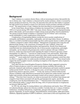 Introduction
Background
Type 2 diabetes is a common chronic illness, with an increasing prevalence that parallels the
rise in obesity rates. Type 2 diabetes is characterized by insulin resistance, which is worsened by
obesity and physical inactivity. Over time, the pancreatic beta cells lose their ability to maintain
the high insulin levels needed to counter liver and muscle insulin resistance and beta cell failure
occurs.1
The natural history of type 2 diabetes has been described in several populations.1
In the United States, the prevalence of diabetes has increased from 5.1 percent during 1988–
1994 to 6.5 percent during 1999–2002.2
Like many chronic illnesses, diabetes disproportionately
affects older people, and its prevalence is higher among racial and ethnic minority populations.3
The annual economic burden of diabetes is estimated to be $132 billion4
and is increasing,
mostly attributable to costly complications of the disease.5
Complications of longstanding diabetes include the microvascular complications of
retinopathy and blindness, neuropathy, nephropathy, and end-stage kidney disease. In addition,
there is a twofold to fourfold increased death rate from cardiovascular disease in adults with type
2 diabetes compared to adults without diabetes.6
Management of hyperglycemia using diet and
pharmacologic therapy is the cornerstone of treatment for type 2 diabetes, along with
management of coexisting lipid abnormalities and hypertension. Results from randomized
controlled trials have demonstrated that the risk of microvascular complications, particularly
retinopathy, can be reduced with good glycemic control in patients with type 2 diabetes.7-9
However, studies have had mixed results regarding the impact of intensive glycemic control
(hemoglobin A1c [HbA1c] < 7 percent) on cardiovascular events and mortality. While older
studies indicated that intensive glycemic control may reduce cardiovascular morbidity and
mortality,10,11
recent studies have raised the possibility that intensive glycemic control has either
no effect or a negative effect on cardiovascular morbidity and mortality.12,13
These mixed results
suggest the need for further research, including investigation of the long-term safety of glucose-
lowering therapies.8,11,14
Early data from the United Kingdom Prospective Diabetes Study suggested a protective
effect of improved glucose control on cardiovascular disease morbidity and mortality. In
particular, treatment with metformin compared with sulfonylureas and insulin resulted in greater
cardiovascular benefit.8
However, in the last two years, several major trials have found no
benefit from intensive glycemic control.12-13
In fact, the Action to Control Cardiovascular
Disease in Diabetes study identified an increased risk for death from cardiovascular causes and
higher total mortality among those participants treated with an intensive glucose control
strategy.13
There have been concerns, too, about an increased risk of ischemic heart disease and
congestive heart failure associated with specific oral hypoglycemic agents, specifically
rosiglitazone, from the thiazolidinedione class.15,16
National trends in the treatment of diabetes
have reflected the public’s concern about this drug, with a 63 percent decrease in rosiglitazone
use between 2004 and 2007.17-19
In 1995, the only drugs for treating diabetes were sulfonylureas and insulin. Since 1995 many
new pharmacotherapy options have become available. Currently there are 11 classes of diabetes
medications, including sulfonylureas, meglitinides, glucagon-like peptide-1 (GLP-1) receptor
agonists, biguanides, an amylin analogue, thiazolidinediones, bromocriptine, alpha-glucosidase
inhibitors, dipeptidyl peptidase-4 (DPP-4) inhibitors, colesevalam (a bile-acid sequestrant), and
1
 