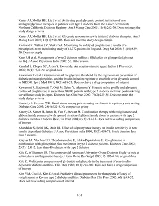 Karter AJ, Moffet HH, Liu J et al. Achieving good glycemic control: initiation of new
antihyperglycemic therapies in patients with type 2 diabetes from the Kaiser Permanente
Northern California Diabetes Registry. Am J Manag Care 2005; 11(4):262-70. Does not meet the
study design criteria
Karter AJ, Moffet HH, Liu J et al. Glycemic response to newly initiated diabetes therapies. Am J
Manag Care 2007; 13(11):598-606. Does not meet the study design criteria
Kasliwal R, Wilton LV, Shakir SA. Monitoring the safety of pioglitazone : results of a
prescription-event monitoring study of 12,772 patients in England. Drug Saf 2008; 31(10):839-
50. Does not apply
Kaur RH et al. Management of type 2 diabetes mellitus : Gliclazide v/s glimepride [abstract
no:16]. J Assoc Physicians India 2002; 50. Other reason
Kaushal S, Chopra SC, Arora S. Exenatide: An incretin-mimetic agent. Indian J Pharmacol.
2006; 38(1):76-8. No original data
Kawamori R et al. Determination of the glycemic threshold for the regression or prevention of
diabetic microangiopathies, and the insulin injection regimen to establish strict glycemic control
in NIDDM. Jpn J Med 1991; 30(6):618-21. Does not have a drug comparison of interest
Kawamori R, Kadowaki T, Onji M, Seino Y, Akanuma Y. Hepatic safety profile and glycemic
control of pioglitazone in more than 20,000 patients with type 2 diabetes mellitus: postmarketing
surveillance study in Japan. Diabetes Res Clin Pract 2007; 76(2):229-35. Does not meet the
study design criteria
Kennedy L, Herman WH. Renal status among patients using metformin in a primary care setting.
Diabetes Care 2005; 28(4):922-4. No comparison group
Kerenyi Z, Samer H, James R, Yan Y, Stewart M. Combination therapy with rosiglitazone and
glibenclamide compared with upward titration of glibenclamide alone in patients with type 2
diabetes mellitus. Diabetes Res Clin Pract 2004; 63(3):213-23. Does not have a drug comparison
of interest
Khandekar S, Sethi BK, Dash RJ. Effect of sulphonylurea therapy on insulin sensitivity in non
insulin dependent diabetics. J Assoc Physicians India 1990; 38(7):469-71. Study duration less
than 3 months
Kiayias JA, Vlachou ED, Theodosopoulou E, Lakka-Papadodima E. Rosiglitazone in
combination with glimepiride plus metformin in type 2 diabetic patients. Diabetes Care 2002;
25(7):1251-2. Less than 40 subjects with type 2 diabetes
Kilo C, Williamson JR. The controversial American University Group Diabetes Study--a look at
sulfonylurea and biguanide therapy. Horm Metab Res Suppl 1985; 15:102-4. No original data
Kilo C. Multicenter comparison of glyburide and glipizide in the treatment of non-insulin-
dependent diabetes mellitus. Clin Ther 1988; 10(3):294-302. Does not have a drug comparison
of interest
Kim YM, Cha BS, Kim DJ et al. Predictive clinical parameters for therapeutic efficacy of
rosiglitazone in Korean type 2 diabetes mellitus. Diabetes Res Clin Pract 2005; 67(1):43-52.
Does not have a drug comparison of interest
F-31
 