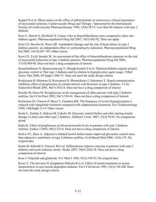 Koppel H et al. Observations on the effect of glibenclamide on noninvasive clinical parameters
of myocardial ischemia. Cardiovascular Drugs and Therapy / Sponsored by the International
Society of Cardiovascular Pharmacotherapy 1998; 12(4):383-5. Less than 40 subjects with type 2
diabetes
Koro C, Barrett S, Qizilbash N. Cancer risks in thiazolidinedione users compared to other anti-
diabetic agents. Pharmacoepidemiol Drug Saf 2007; 16(5):485-92. Does not apply
Koro CE, Bowlin SJ, Weiss SR. Antidiabetic therapy and the risk of heart failure in type 2
diabetic patients: an independent effect or confounding by indication. Pharmacoepidemiol Drug
Saf 2005; 14(10):697-703. Other reason
Koro CE, Fu Q, Stender M. An assessment of the effect of thiazolidinedione exposure on the risk
of myocardial infarction in type 2 diabetic patients. Pharmacoepidemiol Drug Saf 2008;
17(10):989-96. Does not have a drug comparison of interest
Kosachunhanun N, Benjasuratwong Y, Mongkolsomlit S et al. Thailand diabetes registry project:
glycemic control in Thai type 2 diabetes and its relation to hypoglycemic agent usage. J Med
Assoc Thai 2006; 89 Suppl 1:S66-71. Does not meet the study design criteria
Koshiyama H, Shimono D, Kuwamura N, Minamikawa J, Nakamura Y. Rapid communication:
inhibitory effect of pioglitazone on carotid arterial wall thickness in type 2 diabetes. J Clin
Endocrinol Metab 2001; 86(7):3452-6. Does not have a drug comparison of interest
Kreider M, Heise M. Rosiglitazone in the management of older patients with type 2 diabetes
mellitus. Int J Clin Pract 2002; 56(7):538-41. Does not have a drug comparison of interest
Kristensen JS, Clauson P, Bayer T, Frandsen KB. The frequency of severe hypoglycaemia is
reduced with repaglinide treatment compared with sulphonylurea treatment. Eur J Endocrinology
1999; 140(Suppl 1):19. Other reason
Ksela U, Zemljic E, Rakusa M, Cokolic M. Glycemic control before and after starting insulin
therapy in obese and other type 2 diabetics. Diabetol. Croat. 2007; 35(3):59-62. No comparison
group
Kubo K. Effect of pioglitazone on blood proinsulin levels in patients with type 2 diabetes
mellitus. Endocr J 2002; 49(3):323-8. Does not have a drug comparison of interest
Kudva YC, Basu A. Adjunctive inhaled insulin before meals improved glycaemic control more
than adjunctive metformin in type 2 diabetes mellitus. Evid-Based Med 2006; 11(6):176. No
original data
Kunte H, Schmidt S, Eliasziw M et al. Sulfonylureas improve outcome in patients with type 2
diabetes and acute ischemic stroke. Stroke 2007; 38(9):2526-30. Does not have a drug
comparison of interest
Kure J. Glipizide and glyburide. N C Med J 1986; 47(3):149-53. No original data
Kuusi T, Yki-Jarvinen H, Kauppinen-Makelin R et al. Effect of insulin treatment on serum
lipoprotein(a) in non-insulin-dependent diabetes. Eur J Clin Invest 1995; 25(3):194-200. Does
not meet the study design criteria
F-33
 
