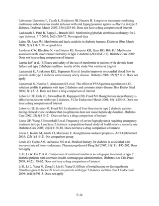 Labrousse-Lhermine F, Cazals L, Ruidavets JB, Hanaire H. Long-term treatment combining
continuous subcutaneous insulin infusion with oral hypoglycaemic agents is effective in type 2
diabetes. Diabetes Metab 2007; 33(4):253-60. Does not have a drug comparison of interest
Lacknauth S, Patel R, Rappa L, Branch III E. Metformin/glyburide combination therapy for 2
type diabetes. P T 2001; 26(5):268-72. No original data
Lalau JD, Race JM. Metformin and lactic acidosis in diabetic humans. Diabetes Obes Metab
2000; 2(3):131-7. No original data
Landman GW, Kleefstra N, van Hateren KJ, Groenier KH, Gans RO, Bilo HJ. Metformin
associated with lower cancer mortality in type 2 diabetes (ZODIAC-16). Diabetes Care 2009.
Does not have a drug comparison of interest
Lapina IuV et al. [Efficacy and safety of the use of metformin in patients with chronic heart
failure and type 2 diabetes mellitus. results of the study Not written in English
Lautamaki R, Airaksinen KEJ, Seppanen M et al. Insulin improves myocardial blood flow in
patients with type 2 diabetes and coronary artery disease. Diabetes 2006; 55(2):511-6. Does not
apply
Lautamaki R, Nuutila P, Airaksinen KE et al. The effect of PPARgamma-agonism on LDL
subclass profile in patients with type 2 diabetes and coronary artery disease. Rev Diabet Stud
2006; 3(1):31-8. Does not have a drug comparison of interest
Lebovitz HE, Dole JF, Patwardhan R, Rappaport EB, Freed MI. Rosiglitazone monotherapy is
effective in patients with type 2 diabetes. J Clin Endocrinol Metab 2001; 86(1):280-8. Does not
have a drug comparison of interest
Lebovitz HE, Kreider M, Freed MI. Evaluation of liver function in type 2 diabetic patients
during clinical trials: evidence that rosiglitazone does not cause hepatic dysfunction. Diabetes
Care 2002; 25(5):815-21. Does not have a drug comparison of interest
Leese GP, Wang J, Broomhall J et al. Frequency of severe hypoglycemia requiring emergency
treatment in type 1 and type 2 diabetes: a population-based study of health service resource use.
Diabetes Care 2003; 26(4):1176-80. Does not have a drug comparison of interest
Levin F, Kazim M, Smith TJ, Marcovici E. Rosiglitazone-induced proptosis. Arch Ophthalmol
2005; 123(1):119-21. No comparison group
Lewis JD, Capra AM, Achacoso NS et al. Medical therapy for diabetes is associated with
increased use of lower endoscopy. Pharmacoepidemiol Drug Saf 2007; 16(11):1195-202. Does
not apply
Li H, Li W, Gu Y et al. Comparison of continual insulin or secretagogue treatment in type 2
diabetic patients with alternate insulin-secretagogue administration. Diabetes Res Clin Pract
2009; 84(2):158-62. Does not have a drug comparison of interest
Li K, Li L, Yang M, Zong H, Liu H, Yang G. Effects of rosiglitazone on fasting plasma
fibroblast growth factor-21 levels in patients with type 2 diabetes mellitus. Eur J Endocrinol
2009; 161(3):391-5. Does not apply
F-34
 