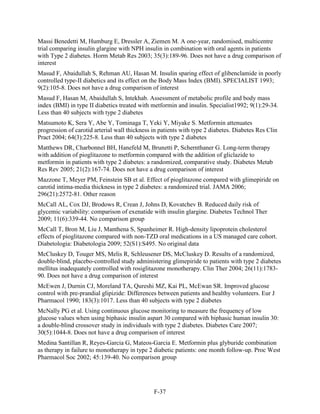 Massi Benedetti M, Humburg E, Dressler A, Ziemen M. A one-year, randomised, multicentre
trial comparing insulin glargine with NPH insulin in combination with oral agents in patients
with Type 2 diabetes. Horm Metab Res 2003; 35(3):189-96. Does not have a drug comparison of
interest
Masud F, Abaidullah S, Rehman AU, Hasan M. Insulin sparing effect of glibenclamide in poorly
controlled type-II diabetics and its effect on the Body Mass Index (BMI). SPECIALIST 1993;
9(2):105-8. Does not have a drug comparison of interest
Masud F, Hasan M, Abaidullah S, Intekhab. Assessment of metabolic profile and body mass
index (BMI) in type II diabetics treated with metformin and insulin. Specialist1992; 9(1):29-34.
Less than 40 subjects with type 2 diabetes
Matsumoto K, Sera Y, Abe Y, Tominaga T, Yeki Y, Miyake S. Metformin attenuates
progression of carotid arterial wall thickness in patients with type 2 diabetes. Diabetes Res Clin
Pract 2004; 64(3):225-8. Less than 40 subjects with type 2 diabetes
Matthews DR, Charbonnel BH, Hanefeld M, Brunetti P, Schernthaner G. Long-term therapy
with addition of pioglitazone to metformin compared with the addition of gliclazide to
metformin in patients with type 2 diabetes: a randomized, comparative study. Diabetes Metab
Res Rev 2005; 21(2):167-74. Does not have a drug comparison of interest
Mazzone T, Meyer PM, Feinstein SB et al. Effect of pioglitazone compared with glimepiride on
carotid intima-media thickness in type 2 diabetes: a randomized trial. JAMA 2006;
296(21):2572-81. Other reason
McCall AL, Cox DJ, Brodows R, Crean J, Johns D, Kovatchev B. Reduced daily risk of
glycemic variability: comparison of exenatide with insulin glargine. Diabetes Technol Ther
2009; 11(6):339-44. No comparison group
McCall T, Bron M, Liu J, Manthena S, Spanheimer R. High-density lipoprotein cholesterol
effects of pioglitazone compared with non-TZD oral medications in a US managed care cohort.
Diabetologia: Diabetologia 2009; 52(S1):S495. No original data
McCluskey D, Touger MS, Melis R, Schleusener DS, McCluskey D. Results of a randomized,
double-blind, placebo-controlled study administering glimepiride to patients with type 2 diabetes
mellitus inadequately controlled with rosiglitazone monotherapy. Clin Ther 2004; 26(11):1783-
90. Does not have a drug comparison of interest
McEwen J, Durnin CJ, Moreland TA, Qureshi MZ, Kai PL, McEwan SR. Improved glucose
control with pre-prandial glipizide: Differences between patients and healthy volunteers. Eur J
Pharmacol 1990; 183(3):1017. Less than 40 subjects with type 2 diabetes
McNally PG et al. Using continuous glucose monitoring to measure the frequency of low
glucose values when using biphasic insulin aspart 30 compared with biphasic human insulin 30:
a double-blind crossover study in individuals with type 2 diabetes. Diabetes Care 2007;
30(5):1044-8. Does not have a drug comparison of interest
Medina Santillan R, Reyes-Garcia G, Mateos-Garcia E. Metformin plus glyburide combination
as therapy in failure to monotherapy in type 2 diabetic patients: one month follow-up. Proc West
Pharmacol Soc 2002; 45:139-40. No comparison group
F-37
 