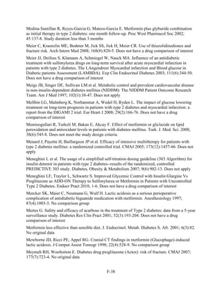 Medina Santillan R, Reyes-Garcia G, Mateos-Garcia E. Metformin plus glyburide combination
as initial therapy in type 2 diabetes: one month follow-up. Proc West Pharmacol Soc 2002;
45:137-8. Study duration less than 3 months
Meier C, Kraenzlin ME, Bodmer M, Jick SS, Jick H, Meier CR. Use of thiazolidinediones and
fracture risk. Arch Intern Med 2008; 168(8):820-5. Does not have a drug comparison of interest
Meier JJ, Deifuss S, Klamann A, Schmiegel W, Nauck MA. Influence of an antidiabetic
treatment with sulfonylurea drugs on long-term survival after acute myocardial infarction in
patients with type 2 diabetes. The LAngendreer Myocardial infarction and Blood glucose in
Diabetic patients Assessment (LAMBDA). Exp Clin Endocrinol Diabetes 2003; 111(6):344-50.
Does not have a drug comparison of interest
Meigs JB, Singer DE, Sullivan LM et al. Metabolic control and prevalent cardiovascular disease
in non-insulin-dependent diabetes mellitus (NIDDM): The NIDDM Patient Outcome Research
Team. Am J Med 1997; 102(1):38-47. Does not apply
Mellbin LG, Malmberg K, Norhammar A, Wedel H, Ryden L. The impact of glucose lowering
treatment on long-term prognosis in patients with type 2 diabetes and myocardial infarction: a
report from the DIGAMI 2 trial. Eur Heart J 2008; 29(2):166-76. Does not have a drug
comparison of interest
Memisogullari R, Turkeli M, Bakan E, Akcay F. Effect of metformin or gliclazide on lipid
peroxidation and antioxidant levels in patients with diabetes mellitus. Turk. J. Med. Sci. 2008;
38(6):545-8. Does not meet the study design criteria
Menard J, Payette H, Baillargeon JP et al. Efficacy of intensive multitherapy for patients with
type 2 diabetes mellitus: a randomized controlled trial. CMAJ 2005; 173(12):1457-66. Does not
apply
Meneghini L et al. The usage of a simplified self-titration dosing guideline (303 Algorithm) for
insulin detemir in patients with type 2 diabetes--results of the randomized, controlled
PREDICTIVE 303 study. Diabetes, Obesity & Metabolism 2007; 9(6):902-13. Does not apply
Meneghini LF, Traylor L, Schwartz S. Improved Glycemic Control with Insulin Glargine Vs
Pioglitazone as ADD-ON Therapy to Sulfonylurea or Metformin in Patients with Uncontrolled
Type 2 Diabetes. Endocr Pract 2010; 1-6. Does not have a drug comparison of interest
Mercker SK, Maier C, Neumann G, Wulf H. Lactic acidosis as a serious perioperative
complication of antidiabetic biguanide medication with metformin. Anesthesiology 1997;
87(4):1003-5. No comparison group
Mertes G. Safety and efficacy of acarbose in the treatment of Type 2 diabetes: data from a 5-year
surveillance study. Diabetes Res Clin Pract 2001; 52(3):193-204. Does not have a drug
comparison of interest
Metformin less effective than sensible diet. J. Endocrinol. Metab. Diabetes S. Afr. 2001; 6(3):82.
No original data
Mewborne JD, Ricci PE, Appel RG. Cranial CT findings in metformin (Glucophage)-induced
lactic acidosis. J Comput Assist Tomogr 1998; 22(4):528-9. No comparison group
Meymeh RH, Wooltorton E. Diabetes drug pioglitazone (Actos): risk of fracture. CMAJ 2007;
177(7):723-4. No original data
F-38
 