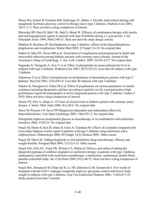 Moses RG, Gomis R, Frandsen KB, Schlienger JL, Dedov I. Flexible meal-related dosing with
repaglinide facilitates glycemic control in therapy-naive type 2 diabetes. Diabetes Care 2001;
24(1):11-5. Does not have a drug comparison of interest
Mozersky RP, Patel H, Bahl VK, Bahl S, Mook W. Efficacy of combination therapy with insulin
and oral hypoglycemic agents in patients with type II diabetes during a 1-year period. J Am
Osteopath Assoc 1996; 96(6):346-51. Does not meet the study design criteria
Mukhtar R, Reckless JP. Dyslipidaemia in type 2 diabetes: effects of the thiazolidinediones
pioglitazone and rosiglitazone. Diabet Med 2005; 22 Suppl 3:6-10. No original data
Naderi N, May HT, Horne BD et al. Association of rosiglitazone and pioglitazone to death and
myocardial infarction among diabetic patients with coronary artery disease. Journal of the
American College of Cardiology: J. Am. Coll. Cardiol. 2009; 53(10):A377. No original data
Nagasaka S, Taniguchi A, Aiso Y et al. Effect of glimepiride on serum adiponectin level in
subjects with type 2 diabetes. Diabetes Care 2003; 26(7):2215-6. Less than 40 subjects with type
2 diabetes
Nakamura T et al. Effect of pioglitazone on dyslipidemia in hemodialysis patients with type 2
diabetes. Ren Fail 2001; 23(6):863-4. Less than 40 subjects with type 2 diabetes
Nakano K, Hasegawa G, Fukui M et al. Effect of pioglitazone on various parameters of insulin
resistance including lipoprotein subclass according to particle size by a gel-permeation high-
performance liquid chromatography in newly diagnosed patients with type 2 diabetes. Endocr J
2010. Does not have a drug comparison of interest
Narain VS, Puri A, Ahuja A. 10 Years of clinical trials in diabetic patient with coronary artery
disease. J. Intern. Med. India 2006; 9(1):20-6. No original data
Narce M, Poisson J-P. Novel PPAR(gamma)-dependent and independent effects for
thiazolidinediones. Curr Opin Lipidology 2003; 14(6):651-2. No original data
Nateglinide improves postprandial glucose as monotherapy or in combination with metformin.
Geriatrics 2002; 57(8):35. No original data
Nauck M, Duran S, Kim D, Johns D, Festa A, Trautman M. Effects of exenatide compared with
twice-daily biphasic insulin aspart in patients with type 2 diabetes using metformin and a
sulphonylurea. Diabetologia 2006; 49 (Suppl. 1)(3):Abstract 0001. Other reason
Nauck M, Marre M. Adding liraglutide to oral antidiabetic drug monotherapy: efficacy and
weight benefits. Postgrad Med 2009; 121(3):5-15. Other reason
Nauck MA, Ellis GC, Fleck PR, Wilson CA, Mekki Q. Efficacy and safety of adding the
dipeptidyl peptidase-4 inhibitor alogliptin to metformin therapy in patients with type 2 diabetes
inadequately controlled with metformin monotherapy: a multicentre, randomised, double-blind,
placebo-controlled study. Int J Clin Pract 2009; 63(1):46-55. Does not have a drug comparison of
interest
Nauck MA, Hompesch M, Filipczak R, Le TD, Zdravkovic M, Gumprecht J. Five weeks of
treatment with the GLP-1 analogue liraglutide improves glycaemic control and lowers body
weight in subjects with type 2 diabetes. Exp Clin Endocrinol Diabetes 2006; 114(8):417-23.
Study duration less than 3 months
F-40
 
