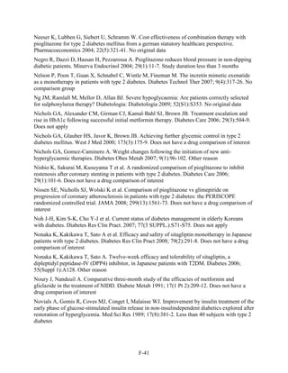 Neeser K, Lubben G, Siebert U, Schramm W. Cost effectiveness of combination therapy with
pioglitazone for type 2 diabetes mellitus from a german statutory healthcare perspective.
Pharmacoeconomics 2004; 22(5):321-41. No original data
Negro R, Dazzi D, Hassan H, Pezzarossa A. Pioglitazone reduces blood pressure in non-dipping
diabetic patients. Minerva Endocrinol 2004; 29(1):11-7. Study duration less than 3 months
Nelson P, Poon T, Guan X, Schnabel C, Wintle M, Fineman M. The incretin mimetic exenatide
as a monotherapy in patients with type 2 diabetes. Diabetes Technol Ther 2007; 9(4):317-26. No
comparison group
Ng JM, Ramlall M, Mellor D, Allan BJ. Severe hypoglycaemia: Are patients correctly selected
for sulphonylurea therapy? Diabetologia: Diabetologia 2009; 52(S1):S353. No original data
Nichols GA, Alexander CM, Girman CJ, Kamal-Bahl SJ, Brown JB. Treatment escalation and
rise in HbA1c following successful initial metformin therapy. Diabetes Care 2006; 29(3):504-9.
Does not apply
Nichols GA, Glauber HS, Javor K, Brown JB. Achieving further glycemic control in type 2
diabetes mellitus. West J Med 2000; 173(3):175-9. Does not have a drug comparison of interest
Nichols GA, Gomez-Caminero A. Weight changes following the initiation of new anti-
hyperglycaemic therapies. Diabetes Obes Metab 2007; 9(1):96-102. Other reason
Nishio K, Sakurai M, Kusuyama T et al. A randomized comparison of pioglitazone to inhibit
restenosis after coronary stenting in patients with type 2 diabetes. Diabetes Care 2006;
29(1):101-6. Does not have a drug comparison of interest
Nissen SE, Nicholls SJ, Wolski K et al. Comparison of pioglitazone vs glimepiride on
progression of coronary atherosclerosis in patients with type 2 diabetes: the PERISCOPE
randomized controlled trial. JAMA 2008; 299(13):1561-73. Does not have a drug comparison of
interest
Noh J-H, Kim S-K, Cho Y-J et al. Current status of diabetes management in elderly Koreans
with diabetes. Diabetes Res Clin Pract. 2007; 77(3 SUPPL.):S71-S75. Does not apply
Nonaka K, Kakikawa T, Sato A et al. Efficacy and safety of sitagliptin monotherapy in Japanese
patients with type 2 diabetes. Diabetes Res Clin Pract 2008; 79(2):291-8. Does not have a drug
comparison of interest
Nonaka K, Kakikawa T, Sato A. Twelve-week efficacy and tolerability of sitagliptin, a
dipleptidyl peptidase-IV (DPP4) inhibitor, in Japanese patients with T2DM. Diabetes 2006;
55(Suppl 1):A128. Other reason
Noury J, Nandeuil A. Comparative three-month study of the efficacies of metformin and
gliclazide in the treatment of NIDD. Diabete Metab 1991; 17(1 Pt 2):209-12. Does not have a
drug comparison of interest
Novials A, Gomis R, Coves MJ, Conget I, Malaisse WJ. Improvement by insulin treatment of the
early phase of glucose-stimulated insulin release in non-insulindependent diabetics explored after
restoration of hyperglycemia. Med Sci Res 1989; 17(8):381-2. Less than 40 subjects with type 2
diabetes
F-41
 