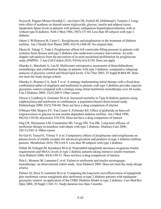 Noyon R, Pagano Mirani-Oostdijk C, van Gent CM, Frolich M, Hillebrand I, Terpstra J. Long-
term effect of acarbose on diurnal serum triglyceride, glucose, insulin and adipose tissue
lipoprotein lipase levels in patients with primary endogenous hypertriglyceridaemia, with or
without type II diabetes. Neth J Med 1986; 29(5):157-64. Less than 40 subjects with type 2
diabetes
Odom J, Williamson B, Carter L. Rosiglitazone and pioglitazone in the treatment of diabetes
mellitus. Am J Health Syst Pharm 2008; 65(19):1846-50. No original data
Okura H, Takagi T, Toda I. Pioglitazone affects left ventricular filling pressure in patients with
ischemic heart disease and type 2 diabetes who underwent coronary intervention: An echo
doppler sub-analysis from the prevention of in-stent neointimal proliferation by pioglitazone
study (POPPS). J Am Coll Cardiol 2010; 55(10):A16.E150. Does not apply
Olansky L, Marchetti A, Lau H. Multicenter retrospective assessment of thiazolidinedione
monotherapy and combination therapy in patients with type 2 diabetes: comparative subgroup
analyses of glycemic control and blood lipid levels. Clin Ther 2003; 25 Suppl B:B64-80. Does
not meet the study design criteria
Olansky L, Reasner CA, Seck T et al. A strategy implementing initial therapy with a fixed-dose
combination tablet of sitagliptin and metformin in patients with type 2 diabetes provides superior
glycaemic control compared with a strategy using initial metformin monotherapy over 44 weeks.
Can J Diabetes 2009; 33(3):208-9. Other reason
Olsson J, Lindberg G, Gottsater M et al. Increased mortality in Type II diabetic patients using
sulphonylurea and metformin in combination: a population-based observational study.
Diabetologia 2000; 43(5):558-60. Does not have a drug comparison of interest
O'Meara NM, Shapiro ET, Van Cauter E, Polonsky KS. Effect of glyburide on beta cell
responsiveness to glucose in non-insulin-dependent diabetes mellitus. Am J Med 1990;
89(2A):11S-6S; discussion 51S-53S. Does not have a drug comparison of interest
Ong CR, Molyneaux LM, Constantino MI, Twigg SM, Yue DK. Long-term efficacy of
metformin therapy in nonobese individuals with type 2 diabetes. Diabetes Care 2006;
29(11):2361-4. Other reason
Oz Gul O, Tuncel E, Yilmaz Y et al. Comparative effects of pioglitazone and rosiglitazone on
plasma levels of soluble receptor for advanced glycation end products in type 2 diabetes mellitus
patients. Metabolism 2010; 59(1):64-9. Less than 40 subjects with type 2 diabetes
Ozbek M, Erdogan M, Karadeniz M et al. Preprandial repaglinide decreases exogenous insulin
requirements and HbA1c levels in type 2 diabetic patients taking intensive insulin treatment.
Acta Diabetol 2006; 43(4):148-51. Does not have a drug comparison of interest
Pala L, Monami M, Lamanna C et al. Failure to metformin and insulin secretagogue
monotherapy: an observational cohort study. Acta Diabetol 2009. Does not meet the study design
criteria
Palmer AJ, Roze S, Lammert M et al. Comparing the long-term cost-effectiveness of repaglinide
plus metformin versus nateglinide plus metformin in type 2 diabetes patients with inadequate
glycaemic control: an application of the CORE Diabetes Model in type 2 diabetes. Curr Med Res
Opin 2004; 20 Suppl 1:S41-51. Study duration less than 3 months
F-42
 