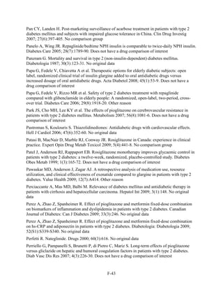 Pan CY, Landen H. Post-marketing surveillance of acarbose treatment in patients with type 2
diabetes mellitus and subjects with impaired glucose tolerance in China. Clin Drug Investig
2007; 27(6):397-405. No comparison group
Panelo A, Wing JR. Repaglinide/bedtime NPH insulin is comparable to twice-daily NPH insulin.
Diabetes Care 2005; 28(7):1789-90. Does not have a drug comparison of interest
Panzram G. Mortality and survival in type 2 (non-insulin-dependent) diabetes mellitus.
Diabetologia 1987; 30(3):123-31. No original data
Papa G, Fedele V, Chiavetta A et al. Therapeutic options for elderly diabetic subjects: open
label, randomized clinical trial of insulin glargine added to oral antidiabetic drugs versus
increased dosage of oral antidiabetic drugs. Acta Diabetol 2008; 45(1):53-9. Does not have a
drug comparison of interest
Papa G, Fedele V, Rizzo MR et al. Safety of type 2 diabetes treatment with repaglinide
compared with glibenclamide in elderly people: A randomized, open-label, two-period, cross-
over trial. Diabetes Care 2006; 29(8):1918-20. Other reason
Park JS, Cho MH, Lee KY et al. The effects of pioglitazone on cerebrovascular resistance in
patients with type 2 diabetes mellitus. Metabolism 2007; 56(8):1081-6. Does not have a drug
comparison of interest
Pastromas S, Koulouris S. Thiazolidinediones: Antidiabetic drugs with cardiovascular effects.
Hell J Cardiol 2006; 47(6):352-60. No original data
Patasi B, MacNair D, Marble RJ, Conway JR. Rosiglitazone in Canada: experience in clinical
practice. Expert Opin Drug Metab Toxicol 2009; 5(4):441-8. No comparison group
Patel J, Anderson RJ, Rappaport EB. Rosiglitazone monotherapy improves glycaemic control in
patients with type 2 diabetes: a twelve-week, randomized, placebo-controlled study. Diabetes
Obes Metab 1999; 1(3):165-72. Does not have a drug comparison of interest
Pawaskar MD, Anderson J, Zagar AJ. A retrospective analysis of medication use, resource
utilization, and clinical effectiveness of exenatide compared to glargine in patients with type 2
diabetes. Value Health 2009; 12(7):A414. Other reason
Perciaccante A, Mas MD, Balbi M. Relevance of diabetes mellitus and antidiabetic therapy in
patients with cirrhosis and hepatocellular carcinoma. Hepatol Int 2009; 3(1):148. No original
data
Perez A, Zhao Z, Spanheimer R. Effect of pioglitazone and metformin fixed-dose combination
on biomarkers of inflammation and dyslipidemia in patients with type 2 diabetes. Canadian
Journal of Diabetes: Can J Diabetes 2009; 33(3):246. No original data
Perez A, Zhao Z, Spanheimer R. Effect of pioglitazone and metformin fixed-dose combination
on hs-CRP and adiponectin in patients with type 2 diabetes. Diabetologia: Diabetologia 2009;
52(S1):S339-S340. No original data
Perfetti R. Nateglinide. Drugs 2000; 60(3):616. No original data
Perriello G, Pampanelli S, Brunetti P, di Pietro C, Mariz S. Long-term effects of pioglitazone
versus gliclazide on hepatic and humoral coagulation factors in patients with type 2 diabetes.
Diab Vasc Dis Res 2007; 4(3):226-30. Does not have a drug comparison of interest
F-43
 