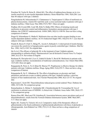Ponchner M, Taylor R, Heine R, Alberti KG. The effect of sulphonylurea therapy on in vivo
insulin sensitivity in non-insulin dependent diabetics. Horm Metab Res 1984; 16(4):208. Less
than 40 subjects with type 2 diabetes
Pongchaidecha M, Srikusalanukul V, Chattananon A, Tanjariyaporn S. Effect of metformin on
plasma homocysteine, vitamin B12 and folic acid: a cross-sectional study in patients with type 2
diabetes mellitus. J Med Assoc Thai 2004; 87(7):780-7. Does not apply
Pradhan AD, Everett BM, Cook NR, Rifai N, Ridker PM. Effects of initiating insulin and
metformin on glycemic control and inflammatory biomarkers among patients with type 2
diabetes: the LANCET randomized trial. JAMA 2009; 302(11):1186-94. Does not have a drug
comparison of interest
Prager R, Schernthaner G, Matha R. Metformin does not alter insulin receptor binding in non
insulin dependent diabetes mellitus. ACTA Endocrinol Suppl 1983; 102(253):76-7. Less than 40
subjects with type 2 diabetes
Prando R, Buzzo P, Cheli V, Melga PL, Accoto S, Rebaudo S. A short period of insulin therapy
can restore the sensitivity to hypoglycaemic agents in poorly controlled type 2 diabetes. Med Sci
Res 1988; 16(23):1245. No original data
Qu S et al. [The efficacy of glipizide XL in the treatment of type 2 diabetic patients
unresponding to sulfaurea drugs]. Pharmaceutical Care & Research (Yaoxue Fuwu Yu Yanjiu)
2005; 5(1):32-4. Not written in English
Rachmani R, Slavachevski I, Levi Z, Zadok B, Kedar Y, Ravid M. Metformin in patients with
type 2 diabetes mellitus: reconsideration of traditional contraindications. Eur J Intern Med 2002;
13(7):428. Does not apply
Rajagopalan R, Perez A, Ye Z, Khan M, Murray FT. Pioglitazone is effective therapy for elderly
patients with type 2 diabetes mellitus. Drugs Aging 2004; 21(4):259-71. Does not have a drug
comparison of interest
Rajagopalan R, Xu Y, Abbadessa M. The effect of pioglitazone on glycemic and lipid
parameters and adverse events in elderly patients with type 2 diabetes mellitus: a post hoc
analysis of four randomized trials. Am J Geriatr Pharmacother 2006; 4(2):123-33. No original
data
Rajeswaran C, Scott EM. Thiazolidinedione induced gross scrotal oedema? Pract. Diabetes Int.
2006; 23(7):286. No comparison group
Ramachandran A, Mohan V, Snehalatha MC, Chinnikrishnudu M, Viswanathan M. Use of
metformin in selected cases of NIDDM. A clinical trial. J Diabetic Assoc India 1988; 28(4):137-
9. No comparison group
Ramos-Nino ME, MacLean CD, Littenberg B. Association between cancer prevalence and use of
thiazolidinediones: results from the Vermont Diabetes Information System. BMC Med 2007;
5:17. Does not apply
Raptis AE, Tountas N, Yalouris AG et al. Comparative study of the therapeutic effects of
glibenclamide or the fixed combination of glibenclamide-phenformin with those of gliclazide or
chlorpropamide. Acta Diabetol Lat 1990; 27(1):11-22. Does not have a drug comparison of
interest
F-45
 