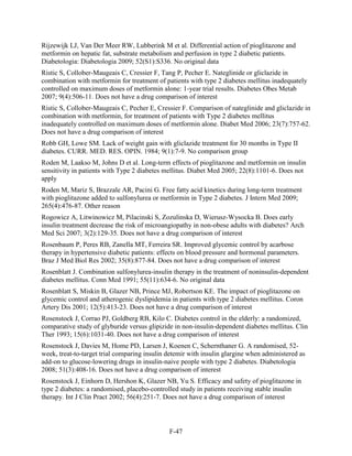Rijzewijk LJ, Van Der Meer RW, Lubberink M et al. Differential action of pioglitazone and
metformin on hepatic fat, substrate metabolism and perfusion in type 2 diabetic patients.
Diabetologia: Diabetologia 2009; 52(S1):S336. No original data
Ristic S, Collober-Maugeais C, Cressier F, Tang P, Pecher E. Nateglinide or gliclazide in
combination with metformin for treatment of patients with type 2 diabetes mellitus inadequately
controlled on maximum doses of metformin alone: 1-year trial results. Diabetes Obes Metab
2007; 9(4):506-11. Does not have a drug comparison of interest
Ristic S, Collober-Maugeais C, Pecher E, Cressier F. Comparison of nateglinide and gliclazide in
combination with metformin, for treatment of patients with Type 2 diabetes mellitus
inadequately controlled on maximum doses of metformin alone. Diabet Med 2006; 23(7):757-62.
Does not have a drug comparison of interest
Robb GH, Lowe SM. Lack of weight gain with gliclazide treatment for 30 months in Type II
diabetes. CURR. MED. RES. OPIN. 1984; 9(1):7-9. No comparison group
Roden M, Laakso M, Johns D et al. Long-term effects of pioglitazone and metformin on insulin
sensitivity in patients with Type 2 diabetes mellitus. Diabet Med 2005; 22(8):1101-6. Does not
apply
Roden M, Mariz S, Brazzale AR, Pacini G. Free fatty acid kinetics during long-term treatment
with pioglitazone added to sulfonylurea or metformin in Type 2 diabetes. J Intern Med 2009;
265(4):476-87. Other reason
Rogowicz A, Litwinowicz M, Pilacinski S, Zozulinska D, Wierusz-Wysocka B. Does early
insulin treatment decrease the risk of microangiopathy in non-obese adults with diabetes? Arch
Med Sci 2007; 3(2):129-35. Does not have a drug comparison of interest
Rosenbaum P, Peres RB, Zanella MT, Ferreira SR. Improved glycemic control by acarbose
therapy in hypertensive diabetic patients: effects on blood pressure and hormonal parameters.
Braz J Med Biol Res 2002; 35(8):877-84. Does not have a drug comparison of interest
Rosenblatt J. Combination sulfonylurea-insulin therapy in the treatment of noninsulin-dependent
diabetes mellitus. Conn Med 1991; 55(11):634-6. No original data
Rosenblatt S, Miskin B, Glazer NB, Prince MJ, Robertson KE. The impact of pioglitazone on
glycemic control and atherogenic dyslipidemia in patients with type 2 diabetes mellitus. Coron
Artery Dis 2001; 12(5):413-23. Does not have a drug comparison of interest
Rosenstock J, Corrao PJ, Goldberg RB, Kilo C. Diabetes control in the elderly: a randomized,
comparative study of glyburide versus glipizide in non-insulin-dependent diabetes mellitus. Clin
Ther 1993; 15(6):1031-40. Does not have a drug comparison of interest
Rosenstock J, Davies M, Home PD, Larsen J, Koenen C, Schernthaner G. A randomised, 52-
week, treat-to-target trial comparing insulin detemir with insulin glargine when administered as
add-on to glucose-lowering drugs in insulin-naive people with type 2 diabetes. Diabetologia
2008; 51(3):408-16. Does not have a drug comparison of interest
Rosenstock J, Einhorn D, Hershon K, Glazer NB, Yu S. Efficacy and safety of pioglitazone in
type 2 diabetes: a randomised, placebo-controlled study in patients receiving stable insulin
therapy. Int J Clin Pract 2002; 56(4):251-7. Does not have a drug comparison of interest
F-47
 