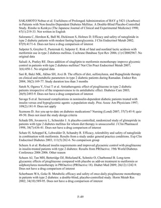 SAKAMOTO Nobuo et al. Usefulness of Prolonged Administration of BAY g 5421 (Acarbose)
in Patients with Non-Insulin-Dependent Diabetes Mellitus: A Double-Blind Placebo-Controlled
Study. Rinsho to Kenkyu (The Japanese Journal of Clinical and Experimental Medicine) 1990;
67(1):219-33. Not written in English
Saloranta C, Hershon K, Ball M, Dickinson S, Holmes D. Efficacy and safety of nateglinide in
type 2 diabetic patients with modest fasting hyperglycemia. J Clin Endocrinol Metab 2002;
87(9):4171-6. Does not have a drug comparison of interest
Salpeter S, Greyber E, Pasternak G, Salpeter E. Risk of fatal and nonfatal lactic acidosis with
metformin use in type 2 diabetes mellitus. Cochrane Database Syst Rev 2006; (1):CD002967. No
original data
Salsali A, Pratley RE. Does addition of sitagliptin to metformin monotherapy improve glycemic
control in patients with type 2 diabetes mellitus? Nat Clin Pract Endocrinol Metab 2007;
3(6):450-1. No original data
Sari R, Balci MK, Akbas SH, Avci B. The effects of diet, sulfonylurea, and Repaglinide therapy
on clinical and metabolic parameters in type 2 diabetic patients during Ramadan. Endocr Res
2004; 30(2):169-77. Study duration less than 3 months
Satoh N, Ogawa Y, Usui T et al. Antiatherogenic effect of pioglitazone in type 2 diabetic
patients irrespective of the responsiveness to its antidiabetic effect. Diabetes Care 2003;
26(9):2493-9. Does not have a drug comparison of interest
Savage S et al. Increased complications in noninsulin-dependent diabetic patients treated with
insulin versus oral hypoglycemic agents: a population study. Proc Assoc Am Physicians 1997;
109(2):181-9. Does not apply
Scemons D. Are you up-to-date on diabetes medications? Nursing (Lond) 2007; 37(7):45-9; quiz
49-50. Does not meet the study design criteria
Schade DS, Jovanovic L, Schneider J. A placebo-controlled, randomized study of glimepiride in
patients with type 2 diabetes mellitus for whom diet therapy is unsuccessful. J Clin Pharmacol
1998; 38(7):636-41. Does not have a drug comparison of interest
Schatz H, Schoppel K, Lehwalder D, Schandry R. Efficacy, tolerability and safety of nateglinide
in combination with metformin. Results from a study under general practice conditions. Exp Clin
Endocrinol Diabetes 2003; 111(5):262-6. No comparison group
Scheen A et al. Reduced insulin requirements and improved glycaemic control with pioglitazone
in insulin-treated patients with type 2 diabetes: Results from PROactive. 19th World Diabetes
Conference 2006 2006. Other reason
Scheen AJ, Tan MH, Betteridge DJ, Birkeland K, Schmitz O, Charbonnel B. Long-term
glycaemic effects of pioglitazone compared with placebo as add-on treatment to metformin or
sulphonylurea monotherapy in PROactive (PROactive 18). Diabet Med 2009; 26(12):1242-9.
Does not have a drug comparison of interest
Scherbaum WA, Goke B. Metabolic efficacy and safety of once-daily pioglitazone monotherapy
in patients with type 2 diabetes: a double-blind, placebo-controlled study. Horm Metab Res
2002; 34(10):589-95. Does not have a drug comparison of interest
F-49
 