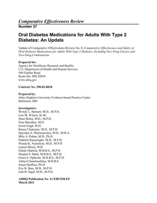 Comparative Effectiveness Review
Number 27
Oral Diabetes Medications for Adults With Type 2
Diabetes: An Update
Update of Comparative Effectiveness Review No. 8, Comparative Effectiveness and Safety of
Oral Diabetes Medications for Adults With Type 2 Diabetes, Including New Drug Classes and
Two-Drug Combinations
Prepared for:
Agency for Healthcare Research and Quality
U.S. Department of Health and Human Services
540 Gaither Road
Rockville, MD 20850
www.ahrq.gov
Contract No. 290-02-0018
Prepared by:
Johns Hopkins University Evidence-based Practice Center
Baltimore, MD
Investigators:
Wendy L. Bennett, M.D., M.P.H.
Lisa M. Wilson, Sc.M.
Shari Bolen, M.D., M.P.H.
Nisa Maruthur, M.D.
Sonal Singh, M.D.
Ranee Chatterjee, M.D., M.P.H.
Spyridon S. Marinopoulos, M.D., M.B.A.
Milo A. Puhan, M.D., Ph.D.
Padmini Ranasinghe, M.D., M.P.H.
Wanda K. Nicholson, M.D., M.P.H.
Lauren Block, M.D.
Olaide Odelola, M.B.B.S., M.P.H.
Deepan S. Dalal, M.B.B.S., M.P.H.
Grace E. Ogbeche, M.B.B.S., M.P.H.
Aditya Chandrasekhar, M.B.B.S.
Susan Hutfless, Ph.D.
Eric B. Bass, M.D., M.P.H.
Jodi B. Segal, M.D., M.P.H.
AHRQ Publication No. 11-EHC038-EF
March 2011
 