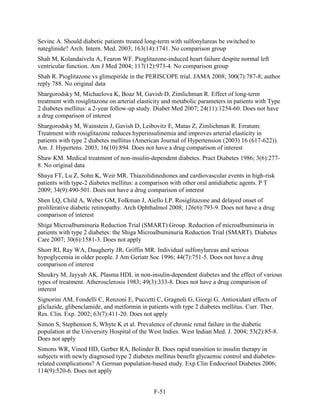 Sevinc A. Should diabetic patients treated long-term with sulfonylureas be switched to
nateglinide? Arch. Intern. Med. 2003; 163(14):1741. No comparison group
Shah M, Kolandaivelu A, Fearon WF. Pioglitazone-induced heart failure despite normal left
ventricular function. Am J Med 2004; 117(12):973-4. No comparison group
Shah R. Pioglitazone vs glimepiride in the PERISCOPE trial. JAMA 2008; 300(7):787-8; author
reply 788. No original data
Shargorodsky M, Michaelova K, Boaz M, Gavish D, Zimlichman R. Effect of long-term
treatment with rosiglitazone on arterial elasticity and metabolic parameters in patients with Type
2 diabetes mellitus: a 2-year follow-up study. Diabet Med 2007; 24(11):1254-60. Does not have
a drug comparison of interest
Shargorodsky M, Wainstein J, Gavish D, Leibovitz E, Matas Z, Zimlichman R. Erratum:
Treatment with rosiglitazone reduces hyperinsulinemia and improves arterial elasticity in
patients with type 2 diabetes mellitus (American Journal of Hypertension (2003) 16 (617-622)).
Am. J. Hypertens. 2003; 16(10):894. Does not have a drug comparison of interest
Shaw KM. Medical treatment of non-insulin-dependent diabetes. Pract Diabetes 1986; 3(6):277-
8. No original data
Shaya FT, Lu Z, Sohn K, Weir MR. Thiazolidinediones and cardiovascular events in high-risk
patients with type-2 diabetes mellitus: a comparison with other oral antidiabetic agents. P T
2009; 34(9):490-501. Does not have a drug comparison of interest
Shen LQ, Child A, Weber GM, Folkman J, Aiello LP. Rosiglitazone and delayed onset of
proliferative diabetic retinopathy. Arch Ophthalmol 2008; 126(6):793-9. Does not have a drug
comparison of interest
Shiga Microalbuminuria Reduction Trial (SMART) Group. Reduction of microalbuminuria in
patients with type 2 diabetes: the Shiga Microalbuminuria Reduction Trial (SMART). Diabetes
Care 2007; 30(6):1581-3. Does not apply
Shorr RI, Ray WA, Daugherty JR, Griffin MR. Individual sulfonylureas and serious
hypoglycemia in older people. J Am Geriatr Soc 1996; 44(7):751-5. Does not have a drug
comparison of interest
Shoukry M, Jayyab AK. Plasma HDL in non-insulin-dependent diabetes and the effect of various
types of treatment. Atherosclerosis 1983; 49(3):333-8. Does not have a drug comparison of
interest
Signorini AM, Fondelli C, Renzoni E, Puccetti C, Gragnoli G, Giorgi G. Antioxidant effects of
gliclazide, glibenclamide, and metformin in patients with type 2 diabetes mellitus. Curr. Ther.
Res. Clin. Exp. 2002; 63(7):411-20. Does not apply
Simon S, Stephenson S, Whyte K et al. Prevalence of chronic renal failure in the diabetic
population at the University Hospital of the West Indies. West Indian Med. J. 2004; 53(2):85-8.
Does not apply
Simons WR, Vinod HD, Gerber RA, Bolinder B. Does rapid transition to insulin therapy in
subjects with newly diagnosed type 2 diabetes mellitus benefit glycaemic control and diabetes-
related complications? A German population-based study. Exp Clin Endocrinol Diabetes 2006;
114(9):520-6. Does not apply
F-51
 