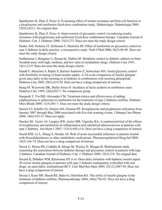 Spanheimer R, Zhao Z, Perez A. Evaluating effect of insulin resistance and beta cell function in
a pioglitazone and metformin fixed-dose combination study. Diabetologia: Diabetologia 2009;
52(S1):S212. No original data
Spanheimer R, Zhao Z, Perez A. Improvement of glycaemic control via reducing insulin
resistance with pioglitazone and metformin fixed-dose combination therapy. Canadian Journal of
Diabetes: Can. J. Diabetes 2009; 33(3):273. Does not meet the study design criteria
Stades AM, Heikens JT, Holleman F, Hoekstra JB. Effect of metformin on glycaemic control in
type 2 diabetes in daily practice: a retrospective study. Neth J Med 2000; 56(3):86-90. Does not
meet the study design criteria
Stalhammar J, Bergman U, Boman K, Dahlen M. Metabolic control in diabetic subjects in three
Swedish areas with high, medium, and low sales of antidiabetic drugs. Diabetes Care 1991;
14(1):12-9. Does not meet the study design criteria
Standl E, Maxeiner S, Raptis S, Karimi-Anderesi Z, Schweitzer MA. Good glycemic control
with flexibility in timing of basal insulin supply: A 24-week comparison of insulin glargine
given once daily in the morning or at bedtime in combination with morning glimepiride.
Diabetes Care 2005; 28(2):419-20. Does not have a drug comparison of interest
Stang M, Wysowski DK, Butler-Jones D. Incidence of lactic acidosis in metformin users.
Diabetes Care 1999; 22(6):925-7. No comparison group
Stargardt T, Yin DD, Alexander CM. Treatment choice and effectiveness of adding
sulphonylurea or glitazones to metformin for the treatment of type 2 diabetes mellitus. Diabetes
Obes Metab 2009; 11(5):491-7. Does not meet the study design criteria
Starner CI, Schafer JA, Heaton AH, Gleason PP. Rosiglitazone and pioglitazone utilization from
January 2007 through May 2008 associated with five risk-warning events. J Manag Care Pharm
2008; 14(6):523-31. Does not apply
Stocker DJ, Taylor AJ, Langley RW, Jezior MR, Vigersky RA. A randomized trial of the effects
of rosiglitazone and metformin on inflammation and subclinical atherosclerosis in patients with
type 2 diabetes. Am Heart J 2007; 153(3):445.e1-6. Does not have a drug comparison of interest
Stockl KM, Le L, Zhang S, Harada AS. Risk of acute myocardial infarction in patients treated
with thiazolidinediones or other antidiabetic medications. Pharmacoepidemiol Drug Saf 2009;
18(2):166-74. Does not have a drug comparison of interest
Strock E, Mazze RS, Cuddihy R, Idrogo M, Wesley D, Morgan B. Multinational study
examining the association between diabetes therapy and glycaemic control in patients with type
2 diabetes. Canadian Journal of Diabetes: Can. J. Diabetes 2009; 33(3):316. No original data
Strojek K, Bebakar WM, Khutsoane DT et al. Once-daily initiation with biphasic insulin aspart
30 versus insulin glargine in patients with type 2 diabetes inadequately controlled with oral
drugs: an open-label, multinational RCT. Curr Med Res Opin 2009; 25(12):2887-94. Does not
have a drug comparison of interest
Stroup J, Kane MP, Busch RS, Bakst G, Hamilton RA. The utility of insulin glargine in the
treatment of diabetes mellitus. Pharmacotherapy 2004; 24(6):736-42. Does not have a drug
comparison of interest
F-53
 