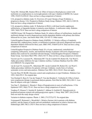Turner RC, Holman RR, Stratton IM et al. Effect of intensive blood-glucose control with
metformin on complications in overweight patients with type 2 diabetes (UKPDS 34). Lancet
1998; 352(9131):854-65. Does not have a drug comparison of interest
U.K. prospective diabetes study 16. Overview of 6 years' therapy of type II diabetes: a
progressive disease. U.K. Prospective Diabetes Study Group. Diabetes 1995; 44(11):1249-58.
Does not have a drug comparison of interest
U.K. prospective diabetes study. II. Reduction in HbA1c with basal insulin supplement,
sulfonylurea, or biguanide therapy in maturity-onset diabetes. A multicenter study. Diabetes
1985; 34(8):793-8. Does not have a drug comparison of interest
UKPDS Group. UK Prospective Diabetes Study 24: relative efficacy of sulfonylurea, insulin and
metformin therapy in newly diagnosed non-insulin dependent diabetes with primary diet failure
followed for six years. Ann Intern Med 1998; 128:165-75. Other reason
United Kingdom Prospective Diabetes Study (UKPDS). 13: Relative efficacy of randomly
allocated diet, sulphonylurea, insulin, or metformin in patients with newly diagnosed non-insulin
dependent diabetes followed for three years. BMJ 1995; 310(6972):83-8. Does not have a drug
comparison of interest
United Kingdom Prospective Diabetes Study 24: a 6-year, randomized, controlled trial
comparing sulfonylurea, insulin, and metformin therapy in patients with newly diagnosed type 2
diabetes that could not be controlled with diet therapy. United Kingdom Prospective Diabetes
Study Group. Ann Intern Med 1998; 128(3):165-75. Does not have a drug comparison of interest
Van de Laar FA, Lucassen PL, Akkermans RP, Van de Lisdonk EH, Rutten GE, Van Weel C.
Alpha-glucosidase inhibitors for type 2 diabetes mellitus. Cochrane Database Syst Rev 2005;
(2):CD003639. No original data
van de Laar FA, Lucassen PL, Akkermans RP, van de Lisdonk EH, Rutten GE, van Weel C.
Alpha-glucosidase inhibitors for patients with type 2 diabetes: results from a Cochrane
systematic review and meta-analysis. Diabetes Care 2005; 28(1):154-63. Does not apply
Van der Does FE BLHR. Glycemic control and complications in type II diabetes. Diabetes Care
1993; 16(6):952-3. No original data
Van Hooland S, Boey O, Van der Niepen P, Van den Branden C, Verbeelen D. Effect of short-
term rosiglitazone therapy in peritoneal dialysis patients. Perit Dial Int 2009; 29(1):108-11. Less
than 40 subjects with type 2 diabetes
Van Staa T, Abenhaim L, Monette J. Rates of hypoglycemia in users of sulfonylureas. J Clin
Epidemiol 1997; 50(6):735-41. Does not have a drug comparison of interest
Varghese P, Gleason V, Sorokin R, Senholzi C, Jabbour S, Gottlieb JE. Hypoglycemia in
hospitalized patients treated with antihyperglycemic agents. J. Hosp. Med. 2007; 2(4):234-40.
Does not meet the study design criteria
Variation in diabetes response. Pharm. J. 2003; 271(7272):572. No original data
Vestergaard P, Rejnmark L, Mosekilde L. Relative fracture risk in patients with diabetes
mellitus, and the impact of insulin and oral antidiabetic medication on relative fracture risk.
Diabetologia 2005; 48(7):1292-9. Does not have a drug comparison of interest
F-57
 
