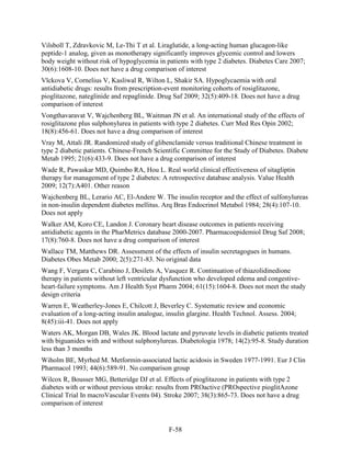Vilsboll T, Zdravkovic M, Le-Thi T et al. Liraglutide, a long-acting human glucagon-like
peptide-1 analog, given as monotherapy significantly improves glycemic control and lowers
body weight without risk of hypoglycemia in patients with type 2 diabetes. Diabetes Care 2007;
30(6):1608-10. Does not have a drug comparison of interest
Vlckova V, Cornelius V, Kasliwal R, Wilton L, Shakir SA. Hypoglycaemia with oral
antidiabetic drugs: results from prescription-event monitoring cohorts of rosiglitazone,
pioglitazone, nateglinide and repaglinide. Drug Saf 2009; 32(5):409-18. Does not have a drug
comparison of interest
Vongthavaravat V, Wajchenberg BL, Waitman JN et al. An international study of the effects of
rosiglitazone plus sulphonylurea in patients with type 2 diabetes. Curr Med Res Opin 2002;
18(8):456-61. Does not have a drug comparison of interest
Vray M, Attali JR. Randomized study of glibenclamide versus traditional Chinese treatment in
type 2 diabetic patients. Chinese-French Scientific Committee for the Study of Diabetes. Diabete
Metab 1995; 21(6):433-9. Does not have a drug comparison of interest
Wade R, Pawaskar MD, Quimbo RA, Hou L. Real world clinical effectiveness of sitagliptin
therapy for management of type 2 diabetes: A retrospective database analysis. Value Health
2009; 12(7):A401. Other reason
Wajchenberg BL, Lerario AC, El-Andere W. The insulin receptor and the effect of sulfonylureas
in non-insulin dependent diabetes mellitus. Arq Bras Endocrinol Metabol 1984; 28(4):107-10.
Does not apply
Walker AM, Koro CE, Landon J. Coronary heart disease outcomes in patients receiving
antidiabetic agents in the PharMetrics database 2000-2007. Pharmacoepidemiol Drug Saf 2008;
17(8):760-8. Does not have a drug comparison of interest
Wallace TM, Matthews DR. Assessment of the effects of insulin secretagogues in humans.
Diabetes Obes Metab 2000; 2(5):271-83. No original data
Wang F, Vergara C, Carabino J, Desilets A, Vasquez R. Continuation of thiazolidinedione
therapy in patients without left ventricular dysfunction who developed edema and congestive-
heart-failure symptoms. Am J Health Syst Pharm 2004; 61(15):1604-8. Does not meet the study
design criteria
Warren E, Weatherley-Jones E, Chilcott J, Beverley C. Systematic review and economic
evaluation of a long-acting insulin analogue, insulin glargine. Health Technol. Assess. 2004;
8(45):iii-41. Does not apply
Waters AK, Morgan DB, Wales JK. Blood lactate and pyruvate levels in diabetic patients treated
with biguanides with and without sulphonylureas. Diabetologia 1978; 14(2):95-8. Study duration
less than 3 months
Wiholm BE, Myrhed M. Metformin-associated lactic acidosis in Sweden 1977-1991. Eur J Clin
Pharmacol 1993; 44(6):589-91. No comparison group
Wilcox R, Bousser MG, Betteridge DJ et al. Effects of pioglitazone in patients with type 2
diabetes with or without previous stroke: results from PROactive (PROspective pioglitAzone
Clinical Trial In macroVascular Events 04). Stroke 2007; 38(3):865-73. Does not have a drug
comparison of interest
F-58
 