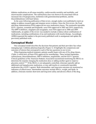 diabetes medications on all-cause mortality, cardiovascular mortality and morbidity, and
microvascular complications. The sulfonylurea class was shown to be associated with an
increased risk of hypoglycemia, metformin with gastrointestinal problems, and the
thiazolidinediones with heart failure.
In the years following publication of that review, enough studies were published to merit an
update to address research gaps and integrate newer evidence. Since the first review, the Food
and Drug Administration (FDA) approved two new medication classes. The noninsulin injectable
GLP-1 agonists, exenatide and liraglutide, were FDA-approved in 2005 and 2010, respectively.
The DPP-4 inhibitors, sitagliptin and saxagliptin, were FDA-approved in 2006 and 2009.
Additionally, an update of the review was needed to include evidence about combinations of
medications, including combinations of an oral medication with insulin therapy. Accordingly,
AHRQ requested this update to the previously published work to amalgamate and update the
previously published work.
Conceptual Model
Our conceptual model describes the decisions that patients and their providers face when
managing type 2 diabetes pharmacologically (Figure 1). It highlights the comparisons and
outcomes of interest that correspond to each of the key questions in our review.
When beginning medical treatment, patients usually begin with one of five drug classes,
(Table 1) which have all been FDA-approved for monotherapy. These include biguanides,
sulfonylureas, thiazolidinediones, DPP-4 inhibitors, meglitinides, and the GLP-1 agonists.
Clinical guidelines of the American Diabetes Association recommend monitoring the HbA1c to
determine the need for changing the medication dose or adding another agent to improve
glycemic control.22,23
If the HbA1c is not adequately controlled, clinicians typically add an
additional oral hypoglycemic medication, or may add insulin or a noninsulin injectable
medication like a GLP-1 agonist. Both intermediate- and long-term outcomes are monitored as
indicators of effectiveness. Intermediate outcomes include HbA1c, weight, and lipids. In
addition, clinicians monitor short-term and long-term safety and adverse effects of the drug.
4
 