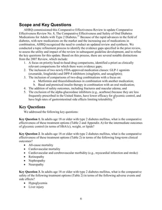 Scope and Key Questions
AHRQ commissioned this Comparative Effectiveness Review to update Comparative
Effectiveness Review No. 8, The Comparative Effectiveness and Safety of Oral Diabetes
Medications for Adults with Type 2 Diabetes.21
Because of the rapid advances in the field of
diabetes, with new medications on the market and the increasing use of medications in
combination, AHRQ recognized the need to conduct an updated review and synthesis. We
conducted a topic refinement process to identify the evidence gaps specified in the prior review,
to assess the utility and impact of the review in subsequent guideline development, and to refine
the key questions for this update. Based on this process, there are several notable distinctions
from the 2007 Review, which include:
1. A focus on priority head-to-head drug comparisons, identified a priori as clinically
relevant comparisons for which there were evidence gaps;
2. The inclusion of two newly FDA-approved medication classes: GLP-1 agonists
(exenatide, liraglutide) and DPP-4 inhibitors (sitagliptin, and saxagliptin);
3. The inclusion of comparisons of two-drug combinations with a focus on:
a. Metformin and thiazolidinediones in combination with another medication;
b. Basal and premixed insulin therapy in combination with an oral medication;
4. The addition of safety outcomes, including fractures and macular edema; and
5. The exclusion of the alpha-glucosidase inhibitors (e.g., acarbose) because they are less
frequently prescribed in the United States, have lower efficacy for glycemic control, and
have high rates of gastrointestinal side effects limiting tolerability.21
Key Questions
We addressed the following key questions:
Key Question 1. In adults age 18 or older with type 2 diabetes mellitus, what is the comparative
effectiveness of these treatment options (Table 2 and Appendix A) for the intermediate outcomes
of glycemic control (in terms of HbA1c), weight, or lipids?
Key Question 2. In adults age 18 or older with type 2 diabetes mellitus, what is the comparative
effectiveness of these treatment options (Table 2) in terms of the following long-term clinical
outcomes?
• All-cause mortality
• Cardiovascular mortality
• Cardiovascular and cerebrovascular morbidity (e.g., myocardial infarction and stroke)
• Retinopathy
• Nephropathy
• Neuropathy
Key Question 3. In adults age 18 or older with type 2 diabetes mellitus, what is the comparative
safety of the following treatment options (Table 2) in terms of the following adverse events and
side effects?
• Hypoglycemia
• Liver injury
6
 