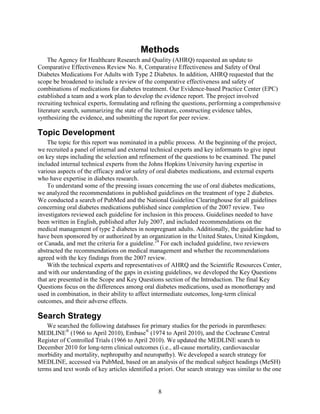 Methods
The Agency for Healthcare Research and Quality (AHRQ) requested an update to
Comparative Effectiveness Review No. 8, Comparative Effectiveness and Safety of Oral
Diabetes Medications For Adults with Type 2 Diabetes. In addition, AHRQ requested that the
scope be broadened to include a review of the comparative effectiveness and safety of
combinations of medications for diabetes treatment. Our Evidence-based Practice Center (EPC)
established a team and a work plan to develop the evidence report. The project involved
recruiting technical experts, formulating and refining the questions, performing a comprehensive
literature search, summarizing the state of the literature, constructing evidence tables,
synthesizing the evidence, and submitting the report for peer review.
Topic Development
The topic for this report was nominated in a public process. At the beginning of the project,
we recruited a panel of internal and external technical experts and key informants to give input
on key steps including the selection and refinement of the questions to be examined. The panel
included internal technical experts from the Johns Hopkins University having expertise in
various aspects of the efficacy and/or safety of oral diabetes medications, and external experts
who have expertise in diabetes research.
To understand some of the pressing issues concerning the use of oral diabetes medications,
we analyzed the recommendations in published guidelines on the treatment of type 2 diabetes.
We conducted a search of PubMed and the National Guideline Clearinghouse for all guidelines
concerning oral diabetes medications published since completion of the 2007 review. Two
investigators reviewed each guideline for inclusion in this process. Guidelines needed to have
been written in English, published after July 2007, and included recommendations on the
medical management of type 2 diabetes in nonpregnant adults. Additionally, the guideline had to
have been sponsored by or authorized by an organization in the United States, United Kingdom,
or Canada, and met the criteria for a guideline.24
For each included guideline, two reviewers
abstracted the recommendations on medical management and whether the recommendations
agreed with the key findings from the 2007 review.
With the technical experts and representatives of AHRQ and the Scientific Resources Center,
and with our understanding of the gaps in existing guidelines, we developed the Key Questions
that are presented in the Scope and Key Questions section of the Introduction. The final Key
Questions focus on the differences among oral diabetes medications, used as monotherapy and
used in combination, in their ability to affect intermediate outcomes, long-term clinical
outcomes, and their adverse effects.
Search Strategy
We searched the following databases for primary studies for the periods in parentheses:
MEDLINE®
(1966 to April 2010), Embase®
(1974 to April 2010), and the Cochrane Central
Register of Controlled Trials (1966 to April 2010). We updated the MEDLINE search to
December 2010 for long-term clinical outcomes (i.e., all-cause mortality, cardiovascular
morbidity and mortality, nephropathy and neuropathy). We developed a search strategy for
MEDLINE, accessed via PubMed, based on an analysis of the medical subject headings (MeSH)
terms and text words of key articles identified a priori. Our search strategy was similar to the one
8
 