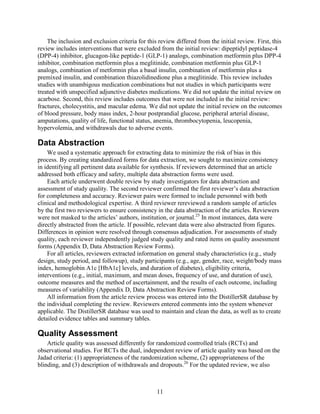 The inclusion and exclusion criteria for this review differed from the initial review. First, this
review includes interventions that were excluded from the initial review: dipeptidyl peptidase-4
(DPP-4) inhibitor, glucagon-like peptide-1 (GLP-1) analogs, combination metformin plus DPP-4
inhibitor, combination metformin plus a meglitinide, combination metformin plus GLP-1
analogs, combination of metformin plus a basal insulin, combination of metformin plus a
premixed insulin, and combination thiazolidinedione plus a meglitinide. This review includes
studies with unambigous medication combinations but not studies in which participants were
treated with unspecified adjunctive diabetes medications. We did not update the initial review on
acarbose. Second, this review includes outcomes that were not included in the initial review:
fractures, cholecystitis, and macular edema. We did not update the initial review on the outcomes
of blood pressure, body mass index, 2-hour postprandial glucose, peripheral arterial disease,
amputations, quality of life, functional status, anemia, thrombocytopenia, leucopenia,
hypervolemia, and withdrawals due to adverse events.
Data Abstraction
We used a systematic approach for extracting data to minimize the risk of bias in this
process. By creating standardized forms for data extraction, we sought to maximize consistency
in identifying all pertinent data available for synthesis. If reviewers determined that an article
addressed both efficacy and safety, multiple data abstraction forms were used.
Each article underwent double review by study investigators for data abstraction and
assessment of study quality. The second reviewer confirmed the first reviewer’s data abstraction
for completeness and accuracy. Reviewer pairs were formed to include personnel with both
clinical and methodological expertise. A third reviewer rereviewed a random sample of articles
by the first two reviewers to ensure consistency in the data abstraction of the articles. Reviewers
were not masked to the articles’ authors, institution, or journal.25
In most instances, data were
directly abstracted from the article. If possible, relevant data were also abstracted from figures.
Differences in opinion were resolved through consensus adjudication. For assessments of study
quality, each reviewer independently judged study quality and rated items on quality assessment
forms (Appendix D, Data Abstraction Review Forms).
For all articles, reviewers extracted information on general study characteristics (e.g., study
design, study period, and followup), study participants (e.g., age, gender, race, weight/body mass
index, hemoglobin A1c [HbA1c] levels, and duration of diabetes), eligibility criteria,
interventions (e.g., initial, maximum, and mean doses, frequency of use, and duration of use),
outcome measures and the method of ascertainment, and the results of each outcome, including
measures of variability (Appendix D, Data Abstraction Review Forms).
All information from the article review process was entered into the DistillerSR database by
the individual completing the review. Reviewers entered comments into the system whenever
applicable. The DistillerSR database was used to maintain and clean the data, as well as to create
detailed evidence tables and summary tables.
Quality Assessment
Article quality was assessed differently for randomized controlled trials (RCTs) and
observational studies. For RCTs the dual, independent review of article quality was based on the
Jadad criteria: (1) appropriateness of the randomization scheme, (2) appropriateness of the
blinding, and (3) description of withdrawals and dropouts.26
For the updated review, we also
11
 