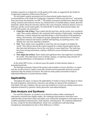 included a question to evaluate the overall quality of the study, as suggested by the Guide for
Conducting Comparative Effectiveness Reviews.27
We developed a quality assessment tool for observational studies based on the
recommendations in the Guide for Conducting Comparative Effectiveness Reviews27
and quality
forms previously developed by our EPC.28
The quality assessment included items about the study
setting, inclusion and exclusion criteria, key characteristics of enrolled subjects, details about the
treatments, details about the outcomes and how they were measured, statistical analysis, losses to
followup, and the overall study quality. For both the RCTs and the observational studies, the
overall study quality was assessed as:
• Good (low risk of bias). These studies had the least bias, and the results were considered
valid. These studies adhered to the commonly held concepts of high quality, including the
following: a formal randomized controlled design; a clear description of the population,
setting, interventions, and comparison groups; appropriate measurement of outcomes;
appropriate statistical and analytic methods and reporting; no reporting errors; a low
dropout rate; and clear reporting of dropouts.
• Fair. These studies were susceptible to some bias, but not enough to invalidate the
results. They did not meet all the criteria required for a rating of good quality because
they had some deficiencies, but no flaw was likely to cause major bias. The study may
have been missing information, making it difficult to assess limitations and potential
problems.
• Poor (high risk of bias). These studies had significant flaws that might have invalidated
the results. They had serious errors in design, analysis, or reporting; large amounts of
missing information; or discrepancies in reporting.27
In the initial 2007 review, we did not assess the quality of observational studies or
nonrandomized trials.
We had high consistency between the primary and secondary reviewer; therefore, we report
only the second reviewers’ quality scores (the second reviewers generally had more research
experience than the primary reviewers). We used our study quality assessment to help us
understand differences in results between studies.
Applicability
Throughout the report, we discuss the applicability of studies in terms of the degree to which
the study population, interventions, outcomes, and settings are typical of the treatment of
individuals with type 2 diabetes who are receiving treatment in a usual care setting (conceived as
outpatient treatment by internists, family physicians, and endocrinologists).
Data Analysis and Synthesis
For each Key Question, we created a set of detailed evidence tables containing all
information extracted from eligible studies. We conducted meta-analyses when there were
sufficient data (at least three trials) and studies were sufficiently homogenous with respect to key
variables (population characteristics, study duration, and drug dose). We combined medications
by class, except for the thiazolidinediones, which were considered as individual drugs
(rosiglitazone and pioglitazone) due to their differences in effects.
12
 