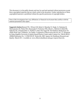 This document is in the public domain and may be used and reprinted without permission except
those copyrighted materials that are clearly noted in the document. Further reproduction of those
copyrighted materials is prohibited without the specific permission of copyright holders.
None of the investigators have any affiliations or financial involvement that conflicts with the
material presented in this report.
Suggested citation:Bennett WL, Wilson LM, Bolen S, Maruthur N, Singh, S, Chatterjee R,
Marinopoulos SS, Puhan MA, Ranasinghe P, Nicholson WK, Block L, Odelola O, Dalal DS,
Ogbeche GE, Chandrasekhar A, Hutfless S, Bass EB, Segal JB. Oral Diabetes Medications for
Adults With Type 2 Diabetes: An Update. Comparative Effectiveness Review No. 27. (Prepared
by Johns Hopkins University Evidence-based Practice Center under Contract No. 290-02-0018.)
AHRQ Publication No. 11-EHC038-EF. Rockville, MD: Agency for Healthcare Research and
Quality. March 2011. Available at: www.effectivehealthcare.ahrq.gov/reports/final.cfm.
ii
 