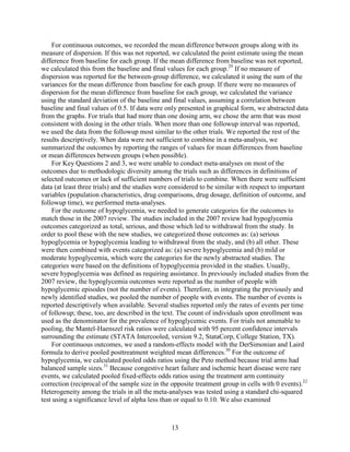 For continuous outcomes, we recorded the mean difference between groups along with its
measure of dispersion. If this was not reported, we calculated the point estimate using the mean
difference from baseline for each group. If the mean difference from baseline was not reported,
we calculated this from the baseline and final values for each group.29
If no measure of
dispersion was reported for the between-group difference, we calculated it using the sum of the
variances for the mean difference from baseline for each group. If there were no measures of
dispersion for the mean difference from baseline for each group, we calculated the variance
using the standard deviation of the baseline and final values, assuming a correlation between
baseline and final values of 0.5. If data were only presented in graphical form, we abstracted data
from the graphs. For trials that had more than one dosing arm, we chose the arm that was most
consistent with dosing in the other trials. When more than one followup interval was reported,
we used the data from the followup most similar to the other trials. We reported the rest of the
results descriptively. When data were not sufficient to combine in a meta-analysis, we
summarized the outcomes by reporting the ranges of values for mean differences from baseline
or mean differences between groups (when possible).
For Key Questions 2 and 3, we were unable to conduct meta-analyses on most of the
outcomes due to methodologic diversity among the trials such as differences in definitions of
selected outcomes or lack of sufficient numbers of trials to combine. When there were sufficient
data (at least three trials) and the studies were considered to be similar with respect to important
variables (population characteristics, drug comparisons, drug dosage, definition of outcome, and
followup time), we performed meta-analyses.
For the outcome of hypoglycemia, we needed to generate categories for the outcomes to
match those in the 2007 review. The studies included in the 2007 review had hypoglycemia
outcomes categorized as total, serious, and those which led to withdrawal from the study. In
order to pool these with the new studies, we categorized those outcomes as: (a) serious
hypoglycemia or hypoglycemia leading to withdrawal from the study, and (b) all other. These
were then combined with events categorized as: (a) severe hypoglycemia and (b) mild or
moderate hypoglycemia, which were the categories for the newly abstracted studies. The
categories were based on the definitions of hypoglycemia provided in the studies. Usually,
severe hypoglycemia was defined as requiring assistance. In previously included studies from the
2007 review, the hypoglycemia outcomes were reported as the number of people with
hypoglycemic episodes (not the number of events). Therefore, in integrating the previously and
newly identified studies, we pooled the number of people with events. The number of events is
reported descriptively when available. Several studies reported only the rates of events per time
of followup; these, too, are described in the text. The count of individuals upon enrollment was
used as the denominator for the prevalence of hypoglycemic events. For trials not amenable to
pooling, the Mantel-Haenszel risk ratios were calculated with 95 percent confidence intervals
surrounding the estimate (STATA Intercooled, version 9.2, StataCorp, College Station, TX).
For continuous outcomes, we used a random-effects model with the DerSimonian and Laird
formula to derive pooled posttreatment weighted mean differences.30
For the outcome of
hypoglycemia, we calculated pooled odds ratios using the Peto method because trial arms had
balanced sample sizes.31
Because congestive heart failure and ischemic heart disease were rare
events, we calculated pooled fixed-effects odds ratios using the treatment arm continuity
correction (reciprocal of the sample size in the opposite treatment group in cells with 0 events).32
Heterogeneity among the trials in all the meta-analyses was tested using a standard chi-squared
test using a significance level of alpha less than or equal to 0.10. We also examined
13
 
