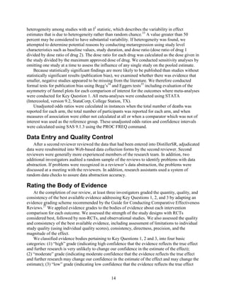 heterogeneity among studies with an I2
statistic, which describes the variability in effect
estimates that is due to heterogeneity rather than random chance.33
A value greater than 50
percent may be considered to have substantial variability. If heterogeneity was found, we
attempted to determine potential reasons by conducting metaregression using study level
characteristics such as baseline values, study duration, and dose ratio (dose ratio of drug 1
divided by dose ratio of drug 2). The dose ratio for each drug was calculated as the dose given in
the study divided by the maximum approved dose of drug. We conducted sensitivity analyses by
omitting one study at a time to assess the influence of any single study on the pooled estimate.
Because statistically significant findings are more likely to be published than studies without
statistically significant results (publication bias), we examined whether there was evidence that
smaller, negative studies appeared to be missing from the literature. We therefore conducted
formal tests for publication bias using Begg’s34
and Eggers tests35
including evaluation of the
asymmetry of funnel plots for each comparison of interest for the outcomes where meta-analyses
were conducted for Key Question 1. All meta-analyses were conducted using STATA
(Intercooled, version 9.2, StataCorp, College Station, TX).
Unadjusted odds ratios were calculated in instances when the total number of deaths was
reported for each arm, the total number of participants was reported for each arm, and when
measures of association were either not calculated at all or when a comparator which was not of
interest was used as the reference group. These unadjusted odds ratios and confidence intervals
were calculated using SAS 9.1.3 using the PROC FREQ command.
Data Entry and Quality Control
After a second reviewer reviewed the data that had been entered into DistillerSR, adjudicated
data were resubmitted into Web-based data collection forms by the second reviewer. Second
reviewers were generally more experienced members of the research team. In addition, two
additional investigators audited a random sample of the reviews to identify problems with data
abstraction. If problems were recognized in a reviewer’s data abstraction, the problems were
discussed at a meeting with the reviewers. In addition, research assistants used a system of
random data checks to assure data abstraction accuracy.
Rating the Body of Evidence
At the completion of our review, at least three investigators graded the quantity, quality, and
consistency of the best available evidence addressing Key Questions 1, 2, and 3 by adapting an
evidence grading scheme recommended by the Guide for Conducting Comparative Effectiveness
Reviews.27
We applied evidence grades to the bodies of evidence about each intervention
comparison for each outcome. We assessed the strength of the study designs with RCTs
considered best, followed by non-RCTs, and observational studies. We also assessed the quality
and consistency of the best available evidence, including assessment of limitations to individual
study quality (using individual quality scores), consistency, directness, precision, and the
magnitude of the effect.
We classified evidence bodies pertaining to Key Questions 1, 2 and 3, into four basic
categories: (1) “high” grade (indicating high confidence that the evidence reflects the true effect
and further research is very unlikely to change our confidence in the estimate of the effect);
(2) “moderate” grade (indicating moderate confidence that the evidence reflects the true effect
and further research may change our confidence in the estimate of the effect and may change the
estimate); (3) “low” grade (indicating low confidence that the evidence reflects the true effect
14
 
