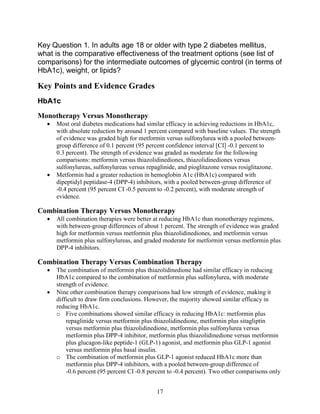Key Question 1. In adults age 18 or older with type 2 diabetes mellitus,
what is the comparative effectiveness of the treatment options (see list of
comparisons) for the intermediate outcomes of glycemic control (in terms of
HbA1c), weight, or lipids?
Key Points and Evidence Grades
HbA1c
Monotherapy Versus Monotherapy
• Most oral diabetes medications had similar efficacy in achieving reductions in HbA1c,
with absolute reduction by around 1 percent compared with baseline values. The strength
of evidence was graded high for metformin versus sulfonylurea with a pooled between-
group difference of 0.1 percent (95 percent confidence interval [CI] -0.1 percent to
0.3 percent). The strength of evidence was graded as moderate for the following
comparisons: metformin versus thiazolidinediones, thiazolidinediones versus
sulfonylureas, sulfonylureas versus repaglinide, and pioglitazone versus rosiglitazone.
• Metformin had a greater reduction in hemoglobin A1c (HbA1c) compared with
dipeptidyl peptidase-4 (DPP-4) inhibitors, with a pooled between-group difference of
-0.4 percent (95 percent CI -0.5 percent to -0.2 percent), with moderate strength of
evidence.
Combination Therapy Versus Monotherapy
• All combination therapies were better at reducing HbA1c than monotherapy regimens,
with between-group differences of about 1 percent. The strength of evidence was graded
high for metformin versus metformin plus thiazolidinediones, and metformin versus
metformin plus sulfonylureas, and graded moderate for metformin versus metformin plus
DPP-4 inhibitors.
Combination Therapy Versus Combination Therapy
• The combination of metformin plus thiazolidinedione had similar efficacy in reducing
HbA1c compared to the combination of metformin plus sulfonylurea, with moderate
strength of evidence.
• Nine other combination therapy comparisons had low strength of evidence, making it
difficult to draw firm conclusions. However, the majority showed similar efficacy in
reducing HbA1c.
o Five combinations showed similar efficacy in reducing HbA1c: metformin plus
repaglinide versus metformin plus thiazolidinedione, metformin plus sitagliptin
versus metformin plus thiazolidinedione, metformin plus sulfonylurea versus
metformin plus DPP-4 inhibitor, metformin plus thiazolidinedione versus metformin
plus glucagon-like peptide-1 (GLP-1) agonist, and metformin plus GLP-1 agonist
versus metformin plus basal insulin.
o The combination of metformin plus GLP-1 agonist reduced HbA1c more than
metformin plus DPP-4 inhibitors, with a pooled between-group difference of
-0.6 percent (95 percent CI -0.8 percent to -0.4 percent). Two other comparisons only
17
 