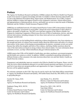 Preface
The Agency for Healthcare Research and Quality (AHRQ) conducts the Effective Health Care Program
as part of its mission to organize knowledge and make it available to inform decisions about health care.
As part of the Medicare Prescription Drug, Improvement, and Modernization Act of 2003, Congress
directed AHRQ to conduct and support research on the comparative outcomes, clinical effectiveness,
and appropriateness of pharmaceuticals, devices, and health care services to meet the needs of Medicare,
Medicaid, and the Children’s Health Insurance Program (CHIP).
AHRQ has an established network of Evidence-based Practice Centers (EPCs) that produce Evidence
Reports/Technology Assessments to assist public- and private-sector organizations in their efforts to
improve the quality of health care. The EPCs now lend their expertise to the Effective Health Care
Program by conducting Comparative Effectiveness Reviews (CERs) of medications, devices, and other
relevant interventions, including strategies for how these items and services can best be organized,
managed, and delivered.
Systematic reviews are the building blocks underlying evidence-based practice; they focus attention on
the strength and limits of evidence from research studies about the effectiveness and safety of a clinical
intervention. In the context of developing recommendations for practice, systematic reviews are useful
because they define the strengths and limits of the evidence, clarifying whether assertions about the
value of the intervention are based on strong evidence from clinical studies. For more information about
systematic reviews, see http://effectivehealthcare.ahrq.gov/reference/purpose.cfm.
AHRQ expects that CERs will be helpful to health plans, providers, purchasers, government programs,
and the health care system as a whole. In addition, AHRQ is committed to presenting information in
different formats so that consumers who make decisions about their own and their family’s health can
benefit from the evidence.
Transparency and stakeholder input are essential to the Effective Health Care Program. Please visit the
Web site (www.effectivehealthcare.ahrq.gov) to see draft research questions and reports or to join an e-
mail list to learn about new program products and opportunities for input. Comparative Effectiveness
Reviews will be updated regularly.
We welcome comments on this CER. They may be sent by mail to the Task Order Officer named below
at: Agency for Healthcare Research and Quality, 540 Gaither Road, Rockville, MD 20850, or by e-mail
to epc@ahrq.hhs.gov.
Carolyn M. Clancy, M.D. Jean Slutsky, P.A., M.S.P.H.
Director Director, Center for Outcomes and Evidence
Agency for Healthcare Research and Quality Agency for Healthcare Research and Quality
Stephanie Chang, M.D., M.P.H. Steven Fox, M.D., S.M., M.P.H.
Director Task Order Officer
Evidence-based Practice Center Program Center for Outcomes and Evidence
Center for Outcomes and Evidence Agency for Healthcare Research and Quality
Agency for Healthcare Research and Quality
iii
 