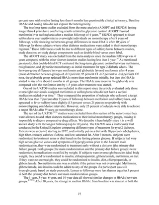 percent seen with studies lasting less than 6 months has questionable clinical relevance. Baseline
HbA1c and dosing ratio did not explain the heterogeneity.
The two long-term studies excluded from the meta-analysis (ADOPT and UKPDS) lasting
longer than 4 years have conflicting results related to glycemic control. ADOPT favored
metformin over sulfonylurea after a median followup of 4 years.38
UKPDS appeared to favor
sulfonylurea over metformin in overweight individuals on monotherapy after 9 years of
followup, while showing no between-group differences in mean HbA1c after 10 years of
followup for those subjects where other diabetes medications were added to their monotherapy
regimen.8
These differences could be due to different types of sulfonylureas between studies,
study duration, or study design components such as double-blind versus open label.
The ADOPT study was excluded from the meta-analysis since the median followup was 4
years compared with the other shorter duration studies lasting less than 1 year.38
As mentioned
previously, this double-blind RCT evaluated the long-term glycemic control between metformin,
rosiglitazone, and glyburide monotherapy as initial treatment for type 2 diabetic adults. The
between-group difference between metformin and glyburide favored metformin after 4 years
(mean difference between-groups of -0.3 percent, 95 percent CI -0.2 percent to -0.4 percent). Of
note, the glyburide group reduced HbA1c more than metformin initially, but then the HbA1c
started to rise after about 6 months in all groups. The HbA1c rose more in the glyburide arm
compared with the metformin arm by 1.5 years after treatment was started.
One of the UKPDS studies was included in this report since the article evaluated only those
overweight individuals assigned metformin or sulfonylurea who did not have a second
medication added over time.37
They compared the proportion of subjects who achieved a target
HbA1c less than 7 percent after 9 years of followup between metformin and sulfonylurea, and
appeared to favor sulfonylurea slightly (13 percent versus 21 percent respectively with
nonoverlapping confidence intervals). However, only 25 percent of subjects were able to achieve
a target HbA1c after 9 years on monotherapy alone.
The rest of the UKPDS72-74
studies were excluded from this section of the report since they
were allowed to add other diabetes medications to their initial monotherapy groups, making it
impossible to discern comparative drug effects. We describe it here briefly since it is a well
known study with the longest followup (up to 10 years). The UKPDS was a multicenter trial
conducted in the United Kingdom comparing different types of treatment for type 2 diabetes.
Patients were recruited starting in 1977, and initially put on a diet with 50 percent carbohydrates,
high fiber, reduced calories if obese, and low saturated fat. After 3 months, subjects were
randomized to treatment arms or diet based on the fasting plasma glucose. If subjects had very
high serum glucose values and symptoms of hyperglycemia prior to the 3-month main
randomization, they were randomized to treatment early without a diet arm (the primary diet
failure group). Both groups (the main randomization and the primary diet failure groups) were
randomized to medications stratified by weight. If subjects were overweight based on ideal body
weight, they could be randomized to insulin, chlorpropamide, glibenclamide, metformin, or diet.
If they were not overweight, they could be randomized to insulin, diet, chlorpropamide, or
glibenclamide. No metformin arm was available if the patient was not overweight. Metformin,
glibenclamide, and insulin could be added to any of the groups if a participant was still
hyperglycemic based on study protocols. Losses to followup were less than or equal to 5 percent
in both the primary diet failure and main randomization groups.
The 1-year, 3-year, 6-year, and 10-year data all showed similar changes in HbA1c between
groups.8,72-74
After 10 years, the change in median HbA1c from baseline was similar in both the
27
 