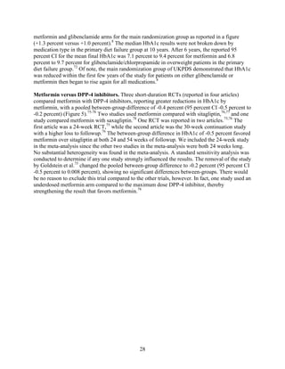 metformin and glibenclamide arms for the main randomization group as reported in a figure
(+1.3 percent versus +1.0 percent).8
The median HbA1c results were not broken down by
medication type in the primary diet failure group at 10 years. After 6 years, the reported 95
percent CI for the mean final HbA1c was 7.1 percent to 9.4 percent for metformin and 6.8
percent to 9.7 percent for glibenclamide/chlorpropamide in overweight patients in the primary
diet failure group.72
Of note, the main randomization group of UKPDS demonstrated that HbA1c
was reduced within the first few years of the study for patients on either glibenclamide or
metformin then began to rise again for all medications.8
Metformin versus DPP-4 inhibitors. Three short-duration RCTs (reported in four articles)
compared metformin with DPP-4 inhibitors, reporting greater reductions in HbA1c by
metformin, with a pooled between-group difference of -0.4 percent (95 percent CI -0.5 percent to
-0.2 percent) (Figure 5).75-78
Two studies used metformin compared with sitagliptin,76,77
and one
study compared metformin with saxagliptin.78
One RCT was reported in two articles.75,76
The
first article was a 24-week RCT,75
while the second article was the 30-week continuation study
with a higher loss to followup.76
The between-group difference in HbA1c of -0.5 percent favored
metformin over sitagliptin at both 24 and 54 weeks of followup. We included the 24-week study
in the meta-analysis since the other two studies in the meta-analysis were both 24 weeks long.
No substantial heterogeneity was found in the meta-analysis. A standard sensitivity analysis was
conducted to determine if any one study strongly influenced the results. The removal of the study
by Goldstein et al.75
changed the pooled between-group difference to -0.2 percent (95 percent CI
-0.5 percent to 0.008 percent), showing no significant differences between-groups. There would
be no reason to exclude this trial compared to the other trials, however. In fact, one study used an
underdosed metformin arm compared to the maximum dose DPP-4 inhibitor, thereby
strengthening the result that favors metformin.78
28
 