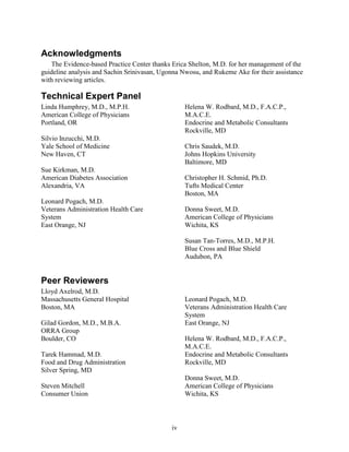 Acknowledgments
The Evidence-based Practice Center thanks Erica Shelton, M.D. for her management of the
guideline analysis and Sachin Srinivasan, Ugonna Nwosu, and Rukeme Ake for their assistance
with reviewing articles.
Technical Expert Panel
Linda Humphrey, M.D., M.P.H.
American College of Physicians
Portland, OR
Silvio Inzucchi, M.D.
Yale School of Medicine
New Haven, CT
Sue Kirkman, M.D.
American Diabetes Association
Alexandria, VA
Leonard Pogach, M.D.
Veterans Administration Health Care
System
East Orange, NJ
Helena W. Rodbard, M.D., F.A.C.P.,
M.A.C.E.
Endocrine and Metabolic Consultants
Rockville, MD
Chris Saudek, M.D.
Johns Hopkins University
Baltimore, MD
Christopher H. Schmid, Ph.D.
Tufts Medical Center
Boston, MA
Donna Sweet, M.D.
American College of Physicians
Wichita, KS
Susan Tan-Torres, M.D., M.P.H.
Blue Cross and Blue Shield
Audubon, PA
Peer Reviewers
Lloyd Axelrod, M.D.
Massachusetts General Hospital
Boston, MA
Gilad Gordon, M.D., M.B.A.
ORRA Group
Boulder, CO
Tarek Hammad, M.D.
Food and Drug Administration
Silver Spring, MD
Steven Mitchell
Consumer Union
Leonard Pogach, M.D.
Veterans Administration Health Care
System
East Orange, NJ
Helena W. Rodbard, M.D., F.A.C.P.,
M.A.C.E.
Endocrine and Metabolic Consultants
Rockville, MD
Donna Sweet, M.D.
American College of Physicians
Wichita, KS
iv
 