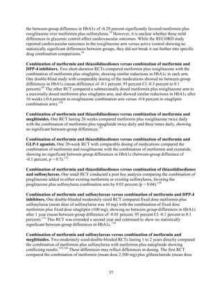 the between-group difference in HbA1c of -0.29 percent significantly favored metformin plus
rosiglitazone over metformin plus sulfonylurea.16
However, it is unclear whether these mild
differences in glycemic control affect cardiovascular outcomes. While the RECORD study
reported cardiovascular outcomes in the rosiglitazone arm versus active control showing no
statistically significant differences between groups, they did not break it out further into specific
drug combination comparisons.16
Combination of metformin and thiazolidinediones versus combination of metformin and
DPP-4 inhibitors. Two short-duration RCTs compared metformin plus rosiglitazone with the
combination of metformin plus sitagliptin, showing similar reductions in HbA1c in each arm.
One double-blind study with comparable dosing of the medications showed no between-group
differences in HbA1c (mean difference of -0.1 percent, 95 percent CI -0.3 percent to 0.1
percent).85
The other RCT compared a submaximally dosed metformin plus rosiglitazone arm to
a maximally dosed metformin plus sitagliptin arm, and showed similar reductions in HbA1c after
16 weeks (-0.6 percent in rosiglitazone combination arm versus -0.4 percent in sitagliptin
combination arm).130
Combination of metformin and thiazolidinediones versus combination of metformin and
meglitinides. One RCT lasting 26 weeks compared metformin plus rosiglitazone twice daily
with the combination of metformin plus repaglinide twice daily and three times daily, showing
no significant between-group differences.131
Combination of metformin and thiazolidinediones versus combination of metformin and
GLP-1 agonists. One 20-week RCT with comparable dosing of medications compared the
combination of metformin and rosiglitazone with the combination of metformin and exenatide,
showing no significant between-group differences in HbA1c (between-group difference of
-0.1 percent, p = 0.7).132
Combination of metformin and thiazolidinediones versus combination of thiazolidinediones
and sulfonylureas. One small RCT conducted a post hoc analysis comparing the combination of
pioglitazone added to either existing metformin or existing sulfonylurea, favoring the
pioglitazone plus sulfonylurea combination arm by 0.03 percent (p = 0.04).129
Combination of metformin and sulfonylureas versus combination of metformin and DPP-4
inhibitors. One double-blinded moderately sized RCT compared fixed dose metformin plus
sulfonylurea (mean dose of sulfonylurea was 10 mg) with the combination of fixed dose
metformin plus fixed dose sitagliptin (100 mg), showing no between group-differences in HbA1c
after 1 year (mean between-group difference of -0.01 percent, 95 percent CI -0.1 percent to 0.1
percent).133
This RCT was extended a second year and continued to show no statistically
significant between-group differences in HbA1c.134
Combination of metformin and sulfonylureas versus combination of metformin and
meglitinides. Two moderately sized double-blinded RCTs lasting 1 to 2 years directly compared
the combination of metformin plus sulfonylurea with metformin plus nateglinide showing
conflicting results.135,136
These differences may reflect differences in dosing. The first RCT
compared the combination of metformin (mean dose 2,500 mg) plus glibenclamide (mean dose
37
 