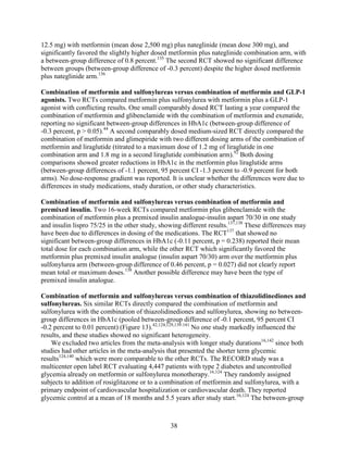 12.5 mg) with metformin (mean dose 2,500 mg) plus nateglinide (mean dose 300 mg), and
significantly favored the slightly higher dosed metformin plus nateglinide combination arm, with
a between-group difference of 0.8 percent.135
The second RCT showed no significant difference
between groups (between-group difference of -0.3 percent) despite the higher dosed metformin
plus nateglinide arm.136
Combination of metformin and sulfonylureas versus combination of metformin and GLP-1
agonists. Two RCTs compared metformin plus sulfonylurea with metformin plus a GLP-1
agonist with conflicting results. One small comparably dosed RCT lasting a year compared the
combination of metformin and glibenclamide with the combination of metformin and exenatide,
reporting no significant between-group differences in HbA1c (between-group difference of
-0.3 percent, p > 0.05).44
A second comparably dosed medium-sized RCT directly compared the
combination of metformin and glimepiride with two different dosing arms of the combination of
metformin and liraglutide (titrated to a maximum dose of 1.2 mg of liraglutide in one
combination arm and 1.8 mg in a second liraglutide combination arm).92
Both dosing
comparisons showed greater reductions in HbA1c in the metformin plus liraglutide arms
(between-group differences of -1.1 percent, 95 percent CI -1.3 percent to -0.9 percent for both
arms). No dose-response gradient was reported. It is unclear whether the differences were due to
differences in study medications, study duration, or other study characteristics.
Combination of metformin and sulfonylureas versus combination of metformin and
premixed insulin. Two 16-week RCTs compared metformin plus glibenclamide with the
combination of metformin plus a premixed insulin analogue-insulin aspart 70/30 in one study
and insulin lispro 75/25 in the other study, showing different results.137,138
These differences may
have been due to differences in dosing of the medications. The RCT137
that showed no
significant between-group differences in HbA1c (-0.11 percent, p = 0.238) reported their mean
total dose for each combination arm, while the other RCT which significantly favored the
metformin plus premixed insulin analogue (insulin aspart 70/30) arm over the metformin plus
sulfonylurea arm (between-group difference of 0.46 percent, p = 0.027) did not clearly report
mean total or maximum doses.138
Another possible difference may have been the type of
premixed insulin analogue.
Combination of metformin and sulfonylureas versus combination of thiazolidinediones and
sulfonylureas. Six similar RCTs directly compared the combination of metformin and
sulfonylurea with the combination of thiazolidinediones and sulfonylurea, showing no between-
group differences in HbA1c (pooled between-group difference of -0.1 percent, 95 percent CI
-0.2 percent to 0.01 percent) (Figure 13).42,124,129,139-141
No one study markedly influenced the
results, and these studies showed no significant heterogeneity.
We excluded two articles from the meta-analysis with longer study durations16,142
since both
studies had other articles in the meta-analysis that presented the shorter term glycemic
results124,140
which were more comparable to the other RCTs. The RECORD study was a
multicenter open label RCT evaluating 4,447 patients with type 2 diabetes and uncontrolled
glycemia already on metformin or sulfonylurea monotherapy.16,124
They randomly assigned
subjects to addition of rosiglitazone or to a combination of metformin and sulfonylurea, with a
primary endpoint of cardiovascular hospitalization or cardiovascular death. They reported
glycemic control at a mean of 18 months and 5.5 years after study start.16,124
The between-group
38
 