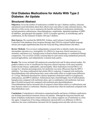 Oral Diabetes Medications for Adults With Type 2
Diabetes: An Update
Structured Abstract
Objectives. Given the number of medications available for type 2 diabetes mellitus, clinicians
and patients need information about their effectiveness and safety to make informed choices. The
objective of this review was to summarize the benefits and harms of medications (metformin,
second-generation sulfonylureas, thiazolidinediones, meglitinides, dipeptidyl peptidase-4 [DPP-
4] inhibitors, and glucagon-like peptide-1 [GLP-1] receptor agonists), as monotherapy and in
combination, for the treatment of adults with type 2 diabetes.
Data Sources. We searched the MEDLINE, Embase, and Cochrane Central Register of
Controlled Trials databases from inception through April 2010 for original English-language
articles and sought unpublished data from the Food and Drug Administration and others.
Review Methods. Two reviewers independently screened titles to identify studies that assessed
intermediate outcomes (e.g., hemoglobin A1c [HbA1c]), long-term clinical outcomes (e.g.,
mortality), and harms (e.g., hypoglycemia) in head-to-head monotherapy or combination therapy
comparisons. Two reviewers serially extracted data for each article using standardized protocols,
assessed applicability, and independently evaluated study quality.
Results. The review included 140 randomized controlled trials and 26 observational studies. We
graded evidence as low or insufficient for long-term clinical outcomes of all-cause mortality,
cardiovascular disease, nephropathy, and neuropathy. Most medications lowered HbA1c on
average by 1 absolute percentage point, but metformin was more efficacious than the DPP-4
inhibitors. Two-drug combinations had similar HbA1c reduction. Compared with metformin,
thiazolidinediones and sulfonylureas had a more unfavorable effect on weight (mean difference
of +2.6 kg). Metformin decreased low density lipoprotein cholesterol relative to pioglitazone,
sulfonylureas, and DPP-4 inhibitors. Sulfonylureas had a fourfold higher risk of mild/moderate
hypoglycemia compared with metformin alone, and, in combination with metformin, had more
than a fivefold increased risk compared with metformin plus thiazolidinediones.
Thiazolidinediones had an increased risk of congestive heart failure relative to sulfonylureas and
bone fractures relative to metformin. Diarrhea occurred more often for metformin compared with
thiazolidinedione users.
Conclusions. Comprehensive information comparing benefits and harms of diabetes medications
can facilitate personalized treatment choices for patients. Although the long-term benefits and
harms of diabetes medications remain unclear, the evidence supports use of metformin as a first-
line agent. Comparisons of two-drug combinations showed little to no difference in HbA1c
reduction, but some combinations increased risk for hypoglycemia and other adverse events.
v
 