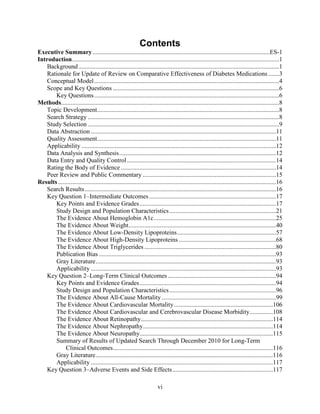 Contents
Executive Summary.................................................................................................................ES-1
Introduction....................................................................................................................................1
Background................................................................................................................................1
Rationale for Update of Review on Comparative Effectiveness of Diabetes Medications .......3
Conceptual Model......................................................................................................................4
Scope and Key Questions ..........................................................................................................6
Key Questions......................................................................................................................6
Methods...........................................................................................................................................8
Topic Development....................................................................................................................8
Search Strategy ..........................................................................................................................8
Study Selection ..........................................................................................................................9
Data Abstraction ......................................................................................................................11
Quality Assessment..................................................................................................................11
Applicability ............................................................................................................................12
Data Analysis and Synthesis....................................................................................................12
Data Entry and Quality Control...............................................................................................14
Rating the Body of Evidence...................................................................................................14
Peer Review and Public Commentary .....................................................................................15
Results...........................................................................................................................................16
Search Results..........................................................................................................................16
Key Question 1–Intermediate Outcomes.................................................................................17
Key Points and Evidence Grades.......................................................................................17
Study Design and Population Characteristics....................................................................21
The Evidence About Hemoglobin A1c..............................................................................25
The Evidence About Weight..............................................................................................40
The Evidence About Low-Density Lipoproteins...............................................................57
The Evidence About High-Density Lipoproteins ..............................................................68
The Evidence About Triglycerides ....................................................................................80
Publication Bias .................................................................................................................93
Gray Literature...................................................................................................................93
Applicability ......................................................................................................................93
Key Question 2–Long-Term Clinical Outcomes .....................................................................94
Key Points and Evidence Grades.......................................................................................94
Study Design and Population Characteristics....................................................................96
The Evidence About All-Cause Mortality.........................................................................99
The Evidence About Cardiovascular Mortality...............................................................106
The Evidence About Cardiovascular and Cerebrovascular Disease Morbidity...............108
The Evidence About Retinopathy....................................................................................114
The Evidence About Nephropathy...................................................................................114
The Evidence About Neuropathy.....................................................................................115
Summary of Results of Updated Search Through December 2010 for Long-Term
Clinical Outcomes......................................................................................................116
Gray Literature.................................................................................................................116
Applicability ....................................................................................................................117
Key Question 3–Adverse Events and Side Effects................................................................117
vi
 