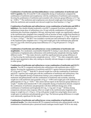 Combination of metformin and thiazolidinediones versus combination of metformin and
GLP-1 agonists. One 20-week RCT with comparable dosing of medications compared the
combination of metformin and rosiglitazone with the combination of metformin and exenatide,
favoring the combination of metformin and exenatide with a between-group difference of 2.7 kg
(p < 0.001).132
The metformin and rosiglitazone arm showed weight gain from baseline (+1.5 kg)
while the metformin and exenatide arm showed weight loss from baseline (-1.2 kg).132
Combination of metformin and sulfonylureas versus combination of metformin and DPP-4
inhibitors. One double-blinded moderately sized RCT compared fixed-dose metformin plus
sulfonylurea (mean dose of sulfonylurea was 10 mg) with the combination of fixed dose
metformin plus fixed dose sitagliptin (100 mg), showing body weight was significantly reduced
in the metformin plus sitagliptin arm compared with an increase in body weight from baseline in
the metformin plus sulfonylurea arm (mean difference between-groups of -2.5 kg, 95 percent CI
-3.1 kg to -2.0 kg).133
This RCT was extended a second year and continued to show weight loss
in the metformin plus sitagliptin arm (-1.6 kg) and weight gain in the metformin plus glipizide
arm (+0.7 kg) with a between-group mean difference of -2.3 kg (95 percent CI -3.0 kg to
-1.6 kg).134
Combination of metformin and sulfonylureas versus combination of metformin and
meglitinides. Two moderately sized double-blinded RCTs lasting 2 years directly compared the
combination of metformin plus sulfonylurea with metformin plus nateglinide showing slightly
different results.136,152
One study showed a small but significant between-group difference of
-1.2 kg favoring the metformin plus nateglinide arm (p = 0.01).136
The other comparable study
did not report quantitative data, only stating no clinically relevant changes in weight were found
in either group.152
Combination of metformin and sulfonylurea versus combination of metformin and GLP-1
agonists. Two RCTs compared metformin plus sulfonylurea with metformin plus a GLP-1
agonist, favoring the combination of metformin and GLP-1 agonist (between-group differences
of 3.8 kg and 12.3 kg).44,92
Both RCTs showed weight loss with the combination of metformin
and GLP-1 agonists and weight gain with the combination of metformin and sulfonylurea. One
RCT with comparable dosing of medications lasting a year compared the combination of
metformin and glibenclamide with the combination of metformin and exenatide, reporting
weight loss with metformin and exenatide (-8 kg, p < 0.001) and weight gain with metformin and
glibenclamide (4.3 kg, p < 0.05).44
This article did not report on the between-group difference in
weight.44
Another short-duration RCT with comparable dosing of medications directly compared
the combination of metformin and glimepiride with three different dosing arms of the
combination of metformin and liraglutide (0.6 mg, 1.2 mg and 1.8 mg).92
All three dosing
comparisons showed a dose response effect on weight in the metformin plus liraglutide arms
(range in weight loss of -1.8 kg to -2.8 kg with greater weight loss using higher doses) and a
weight gain in metformin and glimepiride arm (1 kg). The between-group differences in weight
were statistically significant for this study.92
Combination of metformin and sulfonylureas versus combination of metformin and
premixed insulin. Two short-duration RCTS compared metformin plus glibenclamide with the
combination of metformin plus a premixed insulin analogue-insulin aspart 70/30 in one study
54
 
