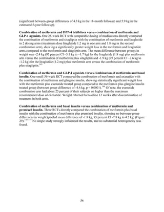 (significant between-group differences of 4.3 kg in the 18-month followup and 5.9 kg in the
estimated 5-year followup).
Combination of metformin and DPP-4 inhibitors versus combination of metformin and
GLP-1 agonists. One 26-week RCT with comparable dosing of medications directly compared
the combination of metformin and sitagliptin with the combination of metformin and liraglutide
in 2 dosing arms (maximum dose liraglutide 1.2 mg in one arm and 1.8 mg in the second
combination arm), showing a significantly greater weight loss in the metformin and liraglutide
arms compared to the metformin and sitagliptin arm. The mean difference between groups in
weight was –2.4 kg (95 percent CI –3.1 kg to –1.7 kg) for the liraglutide (1.8 mg) plus metformin
arm versus the combination of metformin plus sitagliptin and -1.9 kg (95 percent CI –2.6 kg to
-1.2 kg) for the liraglutide (1.2 mg) plus metformin arm versus the combination of metformin
plus sitagliptin.143
Combination of metformin and GLP-1 agonists versus combination of metformin and basal
insulin. One small 56-week RCT compared the combination of metformin and exenatide with
the combination of metformin and glargine insulin, showing statistically significant weight loss
with the metformin plus exenatide treated group compared to the metformin plus glargine insulin
treated group (between group difference of -4.6 kg, p < 0.0001).144
Of note, the exenatide
combination arm had about 25 percent of their subjects on higher than the maximum
recommended dose of exenatide. Weight returned to baseline 12 weeks after discontinuation of
treatment in both arms.
Combination of metformin and basal insulin versus combination of metformin and
premixed insulin. Three RCTs directly compared the combination of metformin plus basal
insulin with the combination of metformin plus premixed insulin, showing no between-group
differences in weight (pooled mean difference of -1.8 kg, 95 percent CI -7.8 kg to 4.2 kg) (Figure
29).145-147
No single study strongly influenced the results, and no substantial heterogeneity was
found.
56
 