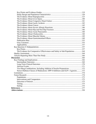 Key Points and Evidence Grades.....................................................................................118
Study Design and Population Characteristics..................................................................120
The Evidence About Hypoglycemia................................................................................123
The Evidence About Liver Injury....................................................................................140
The Evidence About Congestive Heart Failure ...............................................................141
The Evidence About Lactic Acidosis ..............................................................................145
The Evidence About Cancer............................................................................................145
The Evidence About Severe Allergic Reactions..............................................................146
The Evidence About Hip and Non-Hip Fractures............................................................146
The Evidence About Acute Pancreatitis ..........................................................................148
The Evidence About Cholecystitis...................................................................................148
The Evidence About Macular Edema..............................................................................149
The Evidence About Gastrointestinal Effects..................................................................149
Publication Bias ...............................................................................................................155
Gray Literature.................................................................................................................155
Applicability ....................................................................................................................157
Key Question 4–Subpopulations............................................................................................157
Key Points........................................................................................................................157
The Evidence for Comparative Effectiveness and Safety in Sub-Populations................164
Quality Assessment................................................................................................................164
Articles Reporting More Than One Study.............................................................................166
Discussion....................................................................................................................................166
Key Findings and Implications..............................................................................................166
Intermediate Outcomes ....................................................................................................168
Long-Term Clinical Outcomes ........................................................................................170
Adverse Events ................................................................................................................171
Two-Drug Combinations, Including Addition of Insulin Preparations ...........................172
Newer Diabetes Classes of Medications: DPP-4 Inhibitors and GLP-1 Agonists...........173
Limitations.............................................................................................................................174
Future Research .....................................................................................................................174
Populations.......................................................................................................................175
Interventions and Comparators........................................................................................175
Outcomes of Interest........................................................................................................175
Timing..............................................................................................................................175
Setting ..............................................................................................................................175
References...................................................................................................................................177
Abbreviations .............................................................................................................................194
vii
 