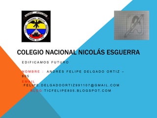 COLEGIO NACIONAL NICOLÁS ESGUERRA
EDIFICAMOS FUTURO
NOMBRE :
805

ANDRÉS FELIPE DELGADO ORTIZ –

EMAIL
: F E L I P E . D E L G A D O O RT I Z 9 9 11 0 7 @ G M A I L . C O M
B L O G : T I C F E L I P E 8 0 5 . B L O G S P O T. C O M

 