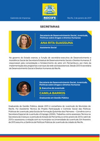 No governo do Estado exerceu a função de secretária-executiva de Desenvolvimento e
Assistência Social da Secretaria Estadual de Desenvolvimento Social e Direitos Humanos. É
responsável pela consolidação e fortalecimento do setor em Pernambuco, por meio da
implementação dos programas e serviços da rede socioassistencial. Desde 2013 é secretária
de Desenvolvimento Social e Direitos Humanos do Recife.
Recife, 2 de janeiro de 2017Gabinete de Imprensa
SECRETARIAS
ANA RITA SUASSUNA
Assistente Social
Secretaria de Desenvolvimento Social, Juventude,
Políticas sobre Drogas e Direitos Humanos
Graduanda de Gestão Pública, desde 2015 é conselheira de Juventude do Município do
Recife. Foi Assistente Técnica do Projeto Participação e Controle Social das Políticas
Públicas de Juventude, pela Escola de Formação Quilombo dos Palmares – Convênio com a
Secretaria Especial de Juventude e Emprego (2008). Trabalhou como assessora Técnica na
Secretaria da Criança e Juventude do Estado de Pernambuco entre janeiro de 2013 e abril de
2015 e assessorou a relação com os municípios na Universidade da Juventude. Em fevereiro
de 2015 assumiu a Gerência de Políticas Públicas de Juventude da cidade do Recife.
CAMILA BARROS
Graduanda em Gestão Pública
Secretaria de Desenvolvimento Social, Juventude,
Políticas sobre Drogas e Direitos Humanos
Executiva de Juventude
 