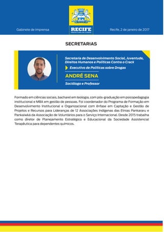 Recife, 2 de janeiro de 2017Gabinete de Imprensa
SECRETARIAS
Formado em ciências sociais, bacharel em teologia, com pós-graduação em psicopedagogia
institucional e MBA em gestão de pessoas. Foi coordenador do Programa de Formação em
Desenvolvimento Institucional e Organizacional com ênfase em Captação e Gestão de
Projetos e Recursos para Lideranças de 12 Associações Indígenas das Etnias Pankararu e
Pankaiwká da Associação de Voluntários para o Serviço Internacional. Desde 2015 trabalha
como diretor de Planejamento Estratégico e Educacional da Sociedade Assistencial
Terapêutica para dependentes químicos.
ANDRÉ SENA
Sociólogo e Professor
Secretaria de Desenvolvimento Social, Juventude,
Direitos Humanos e Políticas Contra o Crack
Executivo de Políticas sobre Drogas
 