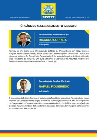 Formou-se em Direito pela Universidade Católica de Pernambuco, em 1992. Exerceu
funções de destaque na área jurídica, como a de Desembargador Eleitoral do TRE/PE, na
classe de jurista, e foi Conselheiro Federal pela Ordem dos Advogados do Brasil, além de
Vice-Presidente da OAB/PE. Em 2013, assumiu a Secretaria de Assuntos Jurídicos do
Recife, acumulando a Procuradoria-Geral do Município.
Recife, 2 de janeiro de 2017Gabinete de Imprensa
ÓRGÃOS DE ASSESSORAMENTO IMEDIATO
RICARDO CORREIA
Advogado
Procuradoria-Geral do Município
É procurador do Estado, formado em direito pela Faculdade Mauricio de Nassau, atuou como
membro da Comissão de Prevenção e Combate à Corrupção da OAB/PE. Em 2013, ingressou
na Procuradoria do Estado através de concurso público. Em junho de 2014, assumiu a Gerência
Geral de Assuntos Jurídicos da Secretaria de Educação do Estado. Em março de 2015 assumiu
a Controladoria-Geral do Recife.
RAFAEL FIGUEIREDO
Advogado
Controladoria-Geral do Município
 