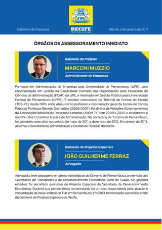 Formado em Administração de Empresas pela Universidade de Pernambuco (UPE), com
especialização em Gestão da Capacidade Humana nas Organizações pela Faculdade de
Ciências da Administração (FCAP) da UPE, e mestrado em Gestão Pública pela Universidade
Federal de Pernambuco (UFPE). É servidor concursado do Tribunal de Contas do Estado
(TCE-PE) desde 1995, onde atuou como professor e coordenador geral da Escola de Contas
Públicas Professor Barreto Guimarães (2006/2007). Foi diretor de Relações Governamentais
da Associação Brasileira de Recursos Humanos (ABRH-PE) em 2008 e 2009, e atualmente é
membro dos Conselhos Fiscal e de Administração. Na Secretaria de Turismo de Pernambuco,
foi secretário executivo no período de maio de 2011 a dezembro de 2012. Em janeiro de 2013,
assumiu a Secretaria de Administração e Gestão de Pessoas do Recife.
Recife, 2 de janeiro de 2017Gabinete de Imprensa
ÓRGÃOS DE ASSESSORAMENTO IMEDIATO
MARCONI MUZZIO
Administrador de Empresas
Gabinete do Prefeito
Advogado, teve passagens em áreas estratégicas do Governo de Pernambuco, a exemplo das
Secretarias de Transportes e de Desenvolvimento Econômico, além de Suape. No governo
estadual foi secretário executivo de Projetos Especiais da Secretaria de Desenvolvimento
Econômico. Durante sua permanência na secretaria, foi um dos responsáveis pela atração e
implantação da nova unidade da Fiat em Pernambuco. Em 2013, foi nomeado secretário-chefe
do Gabinete de Projetos Especiais do Recife.
JOÃO GUILHERME FERRAZ
Advogado
Gabinete de Projetos Especiais
 